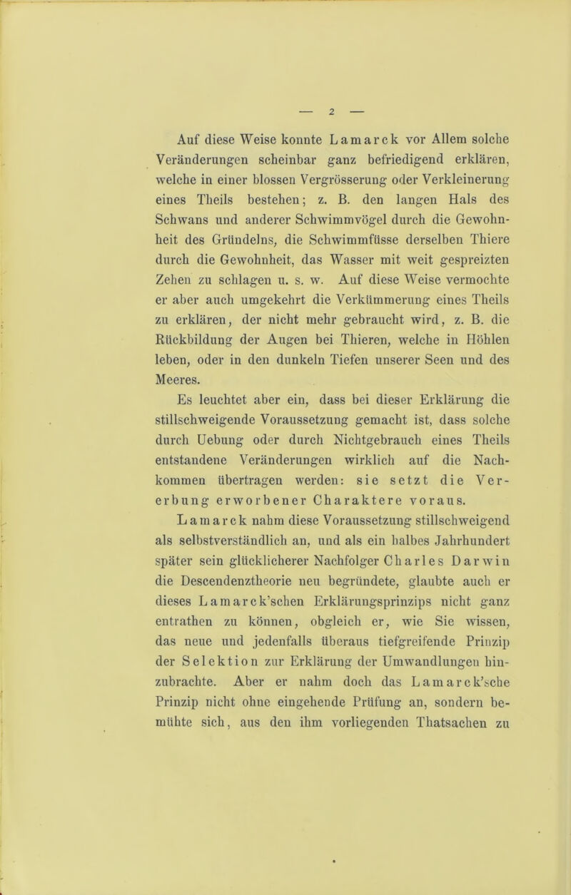 Auf diese Weise konnte Lamarck vor Allem solche Veränderungen scheinbar ganz befriedigend erklären, welche in einer blossen Vergrösserung oder Verkleinerung eines Theils bestehen; z. B. den langen Hals des Schwans und anderer Schwimmvögel durch die Gewohn- heit des Gründeins, die Schwimmfüsse derselben Thiere durch die Gewohnheit, das Wasser mit weit gespreizten Zehen zu schlagen u. s. w. Auf diese Weise vermochte er aber auch umgekehrt die Verkümmerung eines Theils zu erklären, der nicht mehr gebraucht wird, z. B. die Rückbildung der Augen bei Thieren, welche in Höhlen leben, oder in den dunkeln Tiefen unserer Seen und des Meeres. Es leuchtet aber ein, dass bei dieser Erklärung die stillschweigende Voraussetzung gemacht ist, dass solche durch Uebung oder durch Nichtgebrauch eines Theils entstandene Veränderungen wirklich auf die Nach- kommen übertragen werden: sie setzt die Ver- erbung erworbener Charaktere voraus. Lamarck nahm diese Voraussetzung stillschweigend als selbstverständlich an, und als ein halbes Jahrhundert später sein glücklicherer Nachfolger Charles Darwin die Descendenztheorie neu begründete, glaubte auch er dieses Lamarck’schen Erklärungsprinzips nicht ganz entrathen zu können, obgleich er, wie Sie wissen, das neue und jedenfalls überaus tiefgreifende Prinzip der Selektion zur Erklärung der Umwandlungen hin- zubrachte. Aber er nahm doch das Lamarck’sche Prinzip nicht ohne eingeheude Prüfung an, sondern be- mühte sich, aus den ihm vorliegenden Thatsachen zu