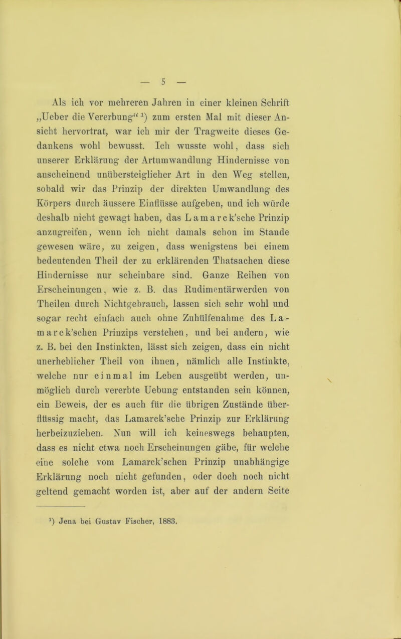 Als ich vor mehreren Jahren in einer kleinen Schrift „Ueber die Vererbung“x) zum ersten Mal mit dieser An- sicht hervortrat, war ich mir der Tragweite dieses Ge- dankens wohl bewusst. Ich wusste wohl, dass sich unserer Erklärung der Artumwandlung Hindernisse von anscheinend unübersteiglicher Art in den Weg stellen, sobald wir das Prinzip der direkten Umwandlung des Körpers durch äussere Einflüsse aufgeben, und ich würde deshalb nicht gewagt haben, das Lamarck’sche Prinzip anzugreifen, w^enn ich nicht damals schon im Stande gewesen wäre, zu zeigen, dass wenigstens bei einem bedeutenden Theil der zu erklärenden Thatsachen diese Hindernisse nur scheinbare sind. Ganze Reihen von Erscheinungen, wie z. B. das Rudimentärwerden von Theilen durch Nichtgebrauch, lassen sich sehr wohl und sogar recht einfach auch ohne Zuhülfenahme des La- marck’schen Priuzips verstehen, und bei andern, wie z. B. bei den Instinkten, lässt sich zeigen, dass ein nicht unerheblicher Theil von ihnen, nämlich alle Instinkte, welche nur einmal im Leben ausgeübt werden, un- möglich durch vererbte Uebung entstanden sein können, ein Beweis, der es auch für die übrigen Zustände über- flüssig macht, das Lamarck’sche Prinzip zur Erklärung herbeizuziehen. Nun will ich keineswegs behaupten, dass es nicht etwa noch Erscheinungen gäbe, für welche eine solche vom Lamarck’schen Prinzip unabhängige Erklärung noch nicht gefunden, oder doch noch nicht geltend gemacht worden ist, aber auf der andern Seite *) Jena bei Gustav Fischer, 1883.