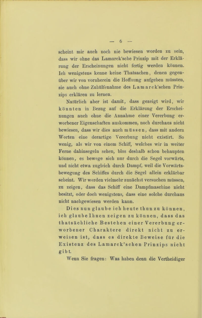 scheint mir auch noch nie bewiesen worden zu sein, dass wir ohne das Lamarck’sche Prinzip mit der Erklä- rung der Erscheinungen nicht fertig werden können. Ich wenigstens kenne keine Thatsachen, denen gegen- über wir von vornherein die Hoffnung aufgebeu müssten, sie auch ohne Zuhülfenahme des Lam arck’schen Prin- zips erklären zu lernen. Natürlich aber ist damit, dass gezeigt wird, wir könnten in Bezug auf die Erklärung der Erschei- nungen auch ohne die Annahme einer Vererbung er- worbener Eigenschaften auskommen, noch durchaus nicht bewiesen, dass wir dies auch müssen, dass mit andern Worten eine derartige Vererbung nicht existirt. So wenig, als wir von einem Schiff, welches wir in weiter Ferne dahinsegeln sehen, blos deshalb schon behaupten können, es bewege sich nur durch die Segel vorwärts, und nicht etwa zugleich durch Dampf, weil die Vorwärts- bewegung des Schiffes durch die Segel allein erklärbar scheint. Wir werden vielmehr zunächst versuchen müssen, zu zeigen, dass das Schiff eine Dampfmaschine nicht besitzt, oder doch wenigstens, dass eine solche durchaus nicht nacbgewiesen werden kann. Dies nun glaube ich heute thun zu können, ich glaubelhnen zeigen zu können, dass das thatsächliche Bestehen einer Vererbung er- worbener Charaktere direkt nicht zu er- weisen ist, dass es direkte Beweise für die Existenz des Lam arck’schen Prinzips nicht gibt. Wenn Sie fragen: Was haben denn die Vertheidiger