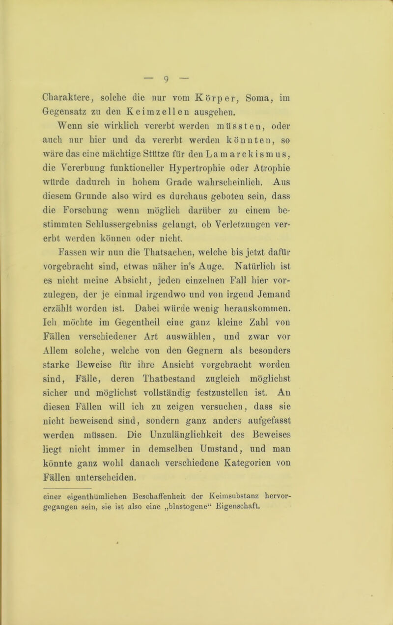 Charaktere, solche die nur vom Körper, Soma, im Gegensatz zu den Keimzellen ausgehen. Wenn sie wirklich vererbt werden müssten, oder auch nur hier und da vererbt werden könnten, so wäre das eine mächtige Stütze für den Lamarckismus, die Vererbung funktioneller Hypertrophie oder Atrophie würde dadurch in hohem Grade wahrscheinlich. Aus diesem Grunde also wird es durchaus geboten sein, dass die Forschung wenn möglich darüber zu einem be- stimmten Schlussergebniss gelangt, ob Verletzungen ver- erbt werden können oder nicht. Fassen wir nun die Thatsachen, welche bis jetzt dafür vorgebracht sind, etwas näher in’s Auge. Natürlich ist es nicht meine Absicht, jeden einzelnen Fall hier vor- zulegen, der je einmal irgendwo und von irgend Jemand erzählt worden ist. Dabei würde wenig herauskommen. Ich möchte im Gegentheil eine ganz kleine Zahl von Fällen verschiedener Art auswählen, und zwar vor Allem solche, welche von den Gegnern als besonders starke Beweise für ihre Ansicht vorgebracht worden sind, Fälle, deren Thatbestand zugleich möglichst sicher und möglichst vollständig festzustellen ist. An diesen Fällen will ich zu zeigen versuchen, dass sie nicht beweisend sind, sondern ganz anders aufgefasst werden müssen. Die Unzulänglichkeit des Beweises liegt nicht immer in demselben Umstand, und man könnte ganz wohl danach verschiedene Kategorien von Fällen unterscheiden. einer eigenthümlichen Beschafl'enbeit der Kehnsubstanz hervor- gegangen sein, sie ist also eine „blastogene“ Eigenschaft.