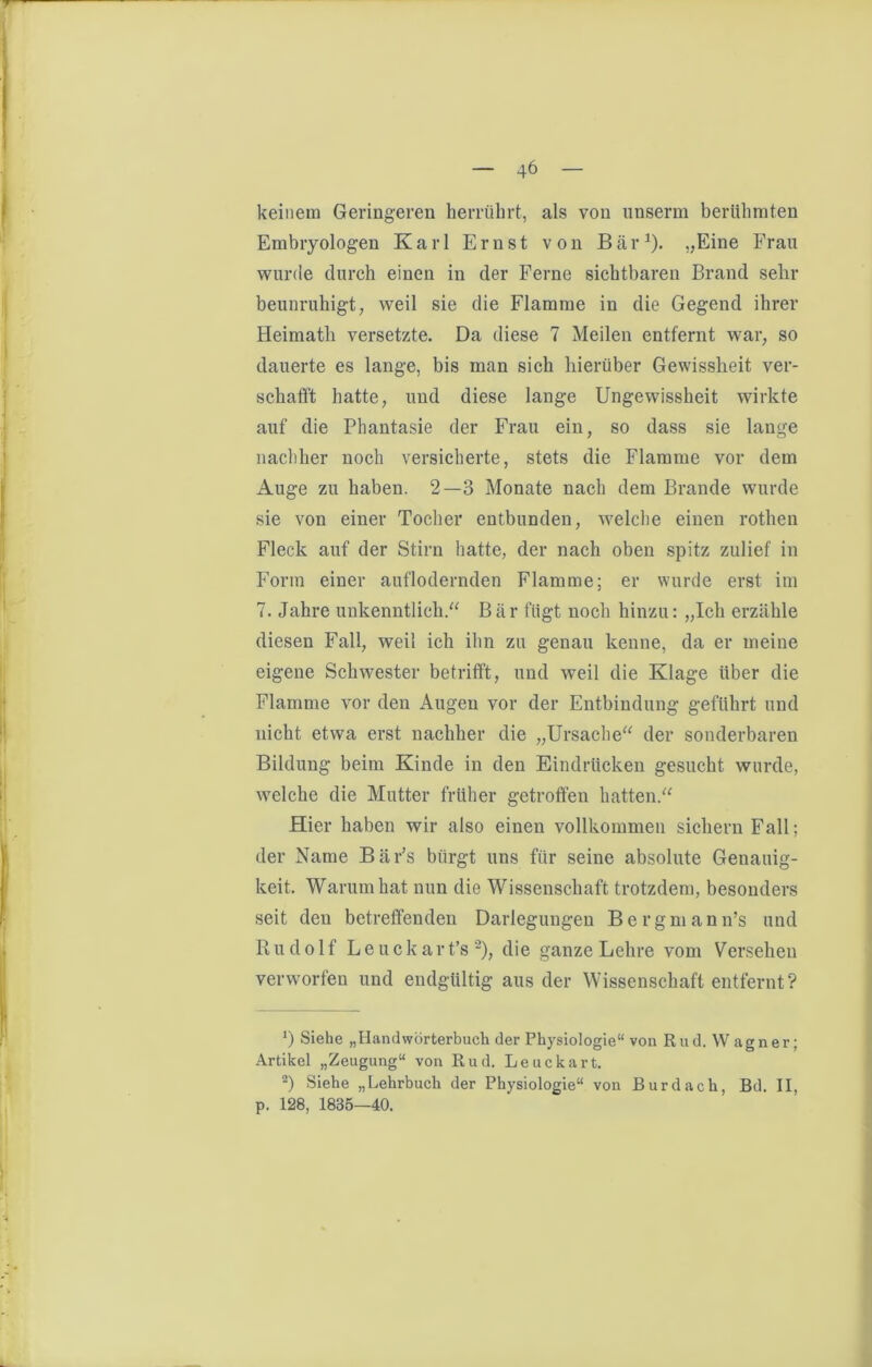 keinem Geringeren herrührt, als von unserm berühmten Embryologen Karl Ernst von Bär1). „Eine Frau wurde durch einen in der Ferne sichtbaren Brand sehr beunruhigt, weil sie die Flamme in die Gegend ihrer Heimath versetzte. Da diese 7 Meilen entfernt war, so dauerte es lange, bis man sich hierüber Gewissheit ver- schafft hatte, und diese lange Ungewissheit wirkte auf die Phantasie der Frau ein, so dass sie lange nachher noch versicherte, stets die Flamme vor dem Auge zu haben. 2—3 Monate nach dem Brande wurde sie von einer Tocher entbunden, welche einen rothen Fleck auf der Stirn hatte, der nach oben spitz zulief in Form einer auflodernden Flamme; er wurde erst im 7. Jahre unkenntlich.“ Bär fügt noch hinzu: „Ich erzähle diesen Fall, weil ich ihn zu genau kenne, da er meine eigene Schwester betrifft, und weil die Klage über die Flamme vor den Augen vor der Entbindung geführt und nicht etwa erst nachher die „Ursache“ der sonderbaren Bildung beim Kinde in den Eindrücken gesucht wurde, welche die Mutter früher getroffen hatten.“ Hier haben wir also einen vollkommen sichern Fall; der Name Bär’s bürgt uns für seine absolute Genauig- keit. Warum hat nun die Wissenschaft trotzdem, besonders seit den betreffenden Darlegungen Bergmann’s und Rudolf Leuckart’s 2), die ganze Lehre vom Versehen verworfen und endgültig aus der Wissenschaft entfernt? J) Siehe „Handwörterbuch der Physiologie“ von Rud. Wagner; Artikel „Zeugung“ von Rud. Leuckart. 2) Siehe „Lehrbuch der Physiologie“ von Burdach, Bd. II, p. 128, 1835—40.