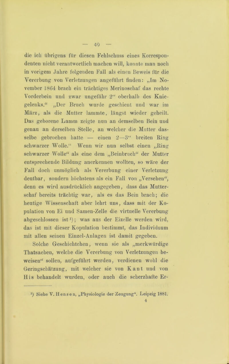 die ich übrigens für diesen Fehlschuss eines Korrespon- denten nicht verantwortlich machen will, konnte man noch in vorigem Jahre folgenden Fall als einen Beweis für die Vererbung von Verletzungen angeführt finden: „Im No- vember 1864 brach ein trächtiges Merinoschaf das rechte Vorderbein und zwar ungefähr 2 oberhalb des Knie- gelenks.“ „Der Bruch wurde geschient und war im März, als die Mutter lammte, längst wieder geheilt. Das geborene Lamm zeigte nun an demselben Bein und genau an derselben Stelle, an welcher die Mutter das- selbe gebrochen hatte — einen 2—3 breiten Ring schwarzer Wolle.“ Wenn wir nun selbst einen „Ring schwarzer Wolle“ als eine dem „Beinbruch“ der Mutter entsprechende Bildung anerkennen wollten, so wäre der Fall doch unmöglich als Vererbung einer Verletzung deutbar, sondern höchstens als ein Fall von „Versehen“, denn es wird ausdrücklich angegeben, dass das Mutter- schaf bereits trächtig war, als es das Bein brach; die heutige Wissenschaft aber lehrt uns, dass mit der Ko- pulation von Ei und Samen-Zelle die virtuelle Vererbung abgeschlossen ist*); was aus der Eizelle werden wird, das ist mit dieser Kopulation bestimmt, das Individuum mit allen seinen Einzel-Anlagen ist damit gegeben. Solche Gfeschichtchen, wenn sie als „merkwürdige Thatsachen, welche die Vererbung von Verletzungen be- weisen“ sollen, aufgeführt werden, verdienen wohl die Geringschätzung, mit welcher sie von Kant und von His behandelt wurden, oder auch die scherzhafte Er- J) Siehe V. Hensen, „Physiologie der Zeugung“. Leipzig 1881. 4