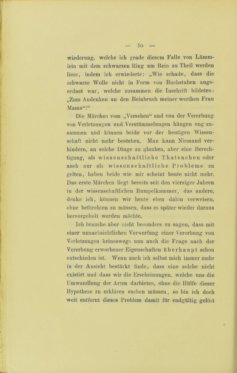 wiederung, welche ich grade diesem Falle von Lämm- leiu mit dem schwarzen Ring am Bein zu Theil werden liess, indem ich erwiederte: „Wie schade, dass die schwarze Wolle nicht in Form von Buchstaben ange- ordnet war, welche zusammen die Inschrift bildeten: „Zum Andenken an den Beinbruch meiner werthen Frau Mama“!“ Die Märchen vom „Versehen“ und von der Vererbung von Verletzungen und Verstümmelungen hängen eng zu- sammen und können beide vor der heutigen Wissen- schaft nicht mehr bestehen. Man kann Niemand ver- hindern, an solche Dinge zu glauben, aber eine Berech- tigung, als wissenschaftliche Thatsachen oder auch nur als wissenschaftliche Probleme zu gelten, haben beide wie mir scheint heute nicht mehr. Das erste Märchen liegt bereits seit den vierziger Jahren in der wissenschaftlichen Rumpelkammer, das andere, denke ich, können wir heute eben dahin verweisen, ohne befürchten zu müssen, dass es später wieder daraus hervorgeholt werden möchte. Ich brauche aber nicht besonders zu sagen, dass mit einer unnaclisichtlichen Verwerfung einer Vererbung von Verletzungen keineswegs nun auch die Frage nach der Vererbung erworbener Eigenschaften überhaupt schon entschieden ist. Wenn auch ich selbst mich immer mehr in der Ansicht bestärkt finde, dass eine solche nicht existirt und dass wir die Erscheinungen, welche uns die Umwandlung der Arten darbieten, ohne die Hülfe dieser Hypothese zu erklären suchen müssen, so bin ich doch weit entfernt dieses Problem damit für endgültig gelöst