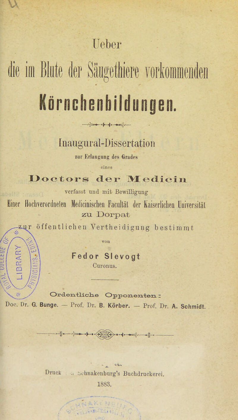 Ueber die im Blute der Säugeiere yorloineiideii « Körnchenbildungen. [üaiigural-Dissertation zur Erlangung des Grades eines Ooetors der TWCediciix verfasst und mit Bewilligung Einer Hocberordnelen Medicinisclicn Faculläl der Kaiserliclien Uuiversiläl zu Dorpat ffentlichen Vertheicliguiig bestimmt Fedor Slevogt Curonus, Oi'deja.'tliclxe CDjjjjoia.eja.'ten: Doc. Dr. G. Bunge. — Prof. Dr. B. Körber. — Prof. Dr. A. Schmidt. Druck .1 iji linakeiiburg’s Buchdruckerei. 1883. ■; r. •; '■,! ' ’ir