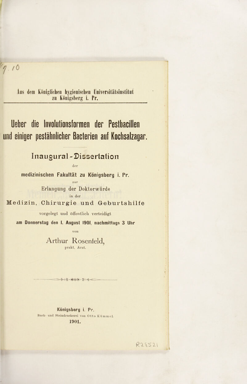 f ö Aus dem Köiiigliclicii liygioiiisciieii Universitiitsiiistitiii zu Königsberg i. Pr. lieber die Involutionsiormen der Pestbacillen und einiger pestäbniieher Bacterien auf Kochsalzagar. Inaugural-Dissertation der medizinischen Fakultät zu Königsberg i. Pr. zur Erlangung der Doktorwürde in der Medizin, Chirurgie und Geburtshilfe vorgelegt und öffentlich verteidigt am Donnerstag den I. August 1901, nachmittags 3 Uhr von 1 Arthur Rosenteld, prakt. Arzt. ( I ! f , * Königsberg i. Pr. Bucli- und Steindnickerei von Otto Kümmel. I f