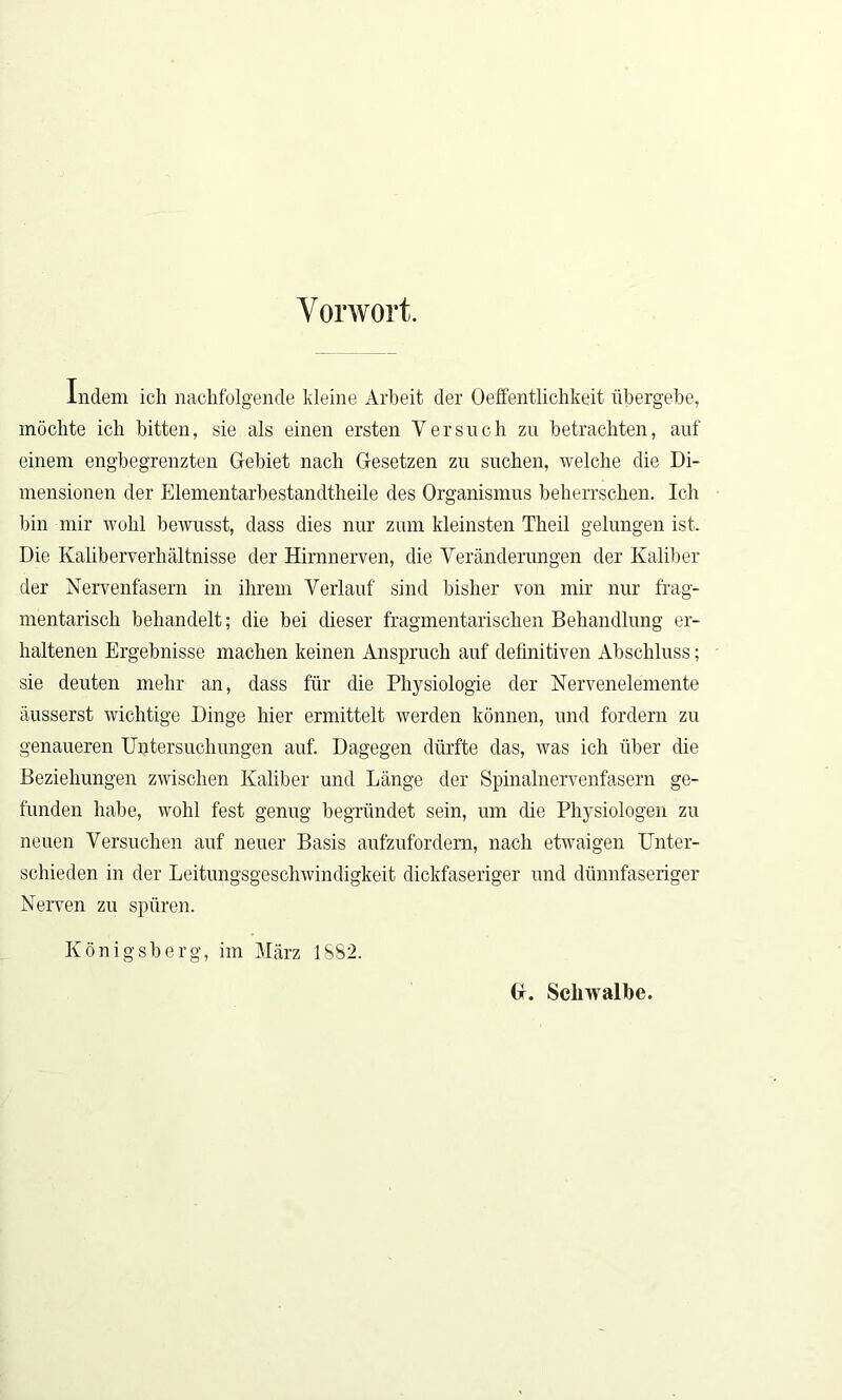 Vorwort. Indem ich nachfolgende kleine Arbeit der Oeffentlichkeit übergebe, möchte ich bitten, sie als einen ersten Y er such zu betrachten, auf einem engbegrenzten Gebiet nach Gesetzen zu suchen, welche die Di- mensionen der Elementarbestandtheile des Organismus beherrschen. Ich bin mir wohl bewusst, dass dies nur zum kleinsten Theil gelungen ist. Die Kaliberverhältnisse der Hirnnerven, die Veränderungen der Kaliber der Nervenfasern in ihrem Verlauf sind bisher von mir nur frag- mentarisch behandelt; die bei dieser fragmentarischen Behandlung er- haltenen Ergebnisse machen keinen Anspruch auf definitiven Abschluss; sie deuten mehr an, dass für die Physiologie der Nervenelemente äusserst wichtige Dinge hier ermittelt werden können, und fordern zu genaueren Untersuchungen auf. Dagegen dürfte das, was ich über die Beziehungen zwischen Kaliber und Länge der Spinalnervenfasern ge- funden habe, wohl fest genug begründet sein, um die Physiologen zu neuen Versuchen auf neuer Basis aufzufordem, nach etwaigen Unter- schieden in der Leitungsgeschwindigkeit dickfaseriger und dünnfaseriger Nerven zu spüren. Königsberg, im März 1SS2. G. Scliwalbe.