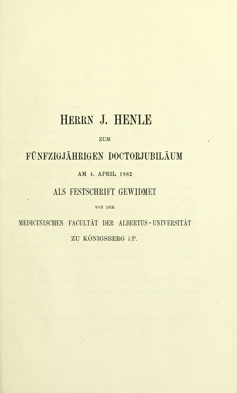 Herrn J. HENLE ZUM FÜNFZIGJÄHEIGEN DOCTOEJUBILÄUM AM 4. APRIL 1882 ALS FESTSCHRIFT GEWIDMET VON DER MEDICINISCHEN FACULTÄT DER ALBERTUS - UNIVERSITÄT ZU KÖNIGSBERG i/P.