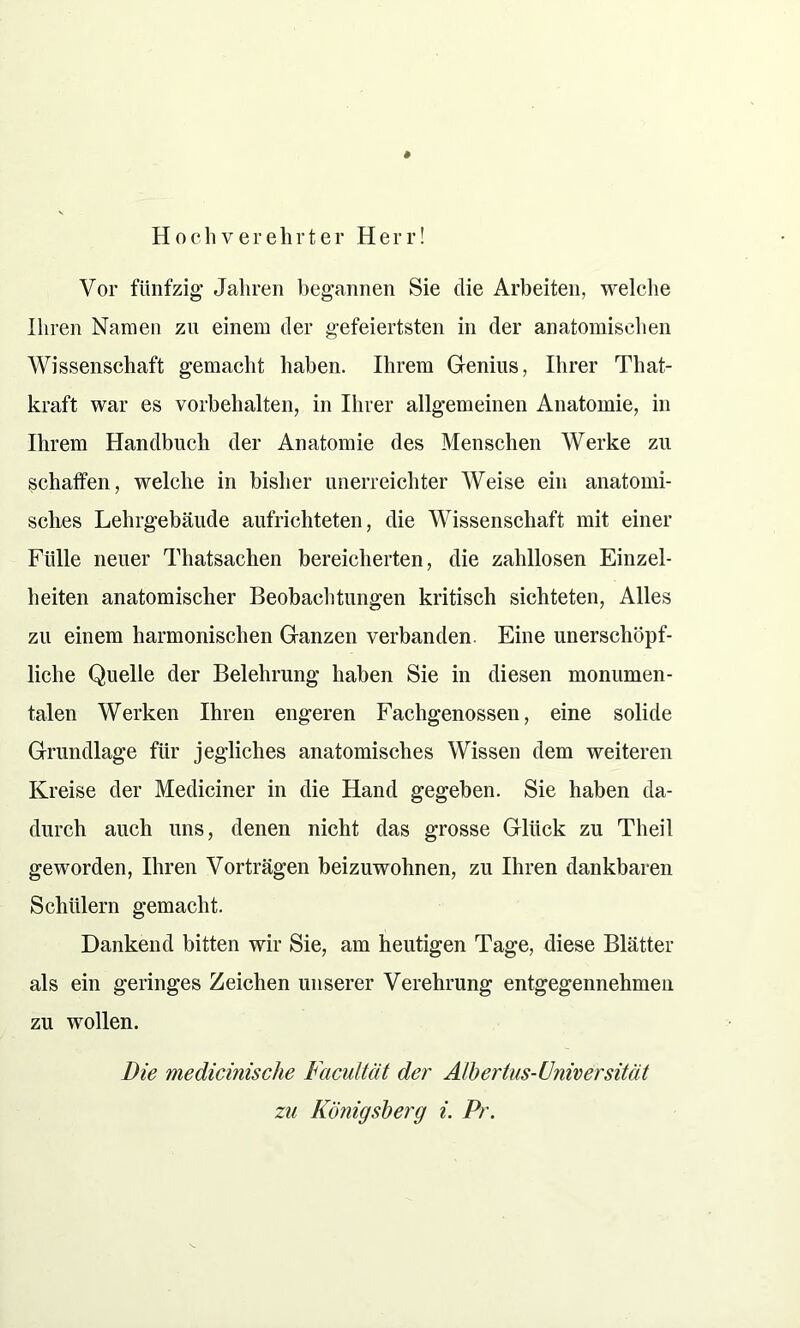Hochverehrter Herr! Vor fünfzig Jahren begannen Sie die Arbeiten, welche Ihren Namen zu einem der gefeiertsten in der anatomischen Wissenschaft gemacht haben. Ihrem Genius, Ihrer That- kraft war es Vorbehalten, in Ihrer allgemeinen Anatomie, in Ihrem Handbuch der Anatomie des Menschen Werke zu schaffen, welche in bisher unerreichter Weise ein anatomi- sches Lehrgebäude aufrichteten, die Wissenschaft mit einer Fülle neuer Thatsachen bereicherten, die zahllosen Einzel- heiten anatomischer Beobachtungen kritisch sichteten, Alles zu einem harmonischen Ganzen verbanden. Eine unerschöpf- liche Quelle der Belehrung haben Sie in diesen monumen- talen Werken Ihren engeren Fachgenossen, eine solide Grundlage für jegliches anatomisches Wissen dem weiteren Kreise der Mediciner in die Hand gegeben. Sie haben da- durch auch uns, denen nicht das grosse Glück zu Theil geworden, Ihren Vorträgen beizuwohnen, zu Ihren dankbaren Schülern gemacht. Dankend bitten wir Sie, am heutigen Tage, diese Blätter als ein geringes Zeichen unserer Verehrung entgegennehmen zu wollen. Die medicinisclie Facultät der Albertus-Universität
