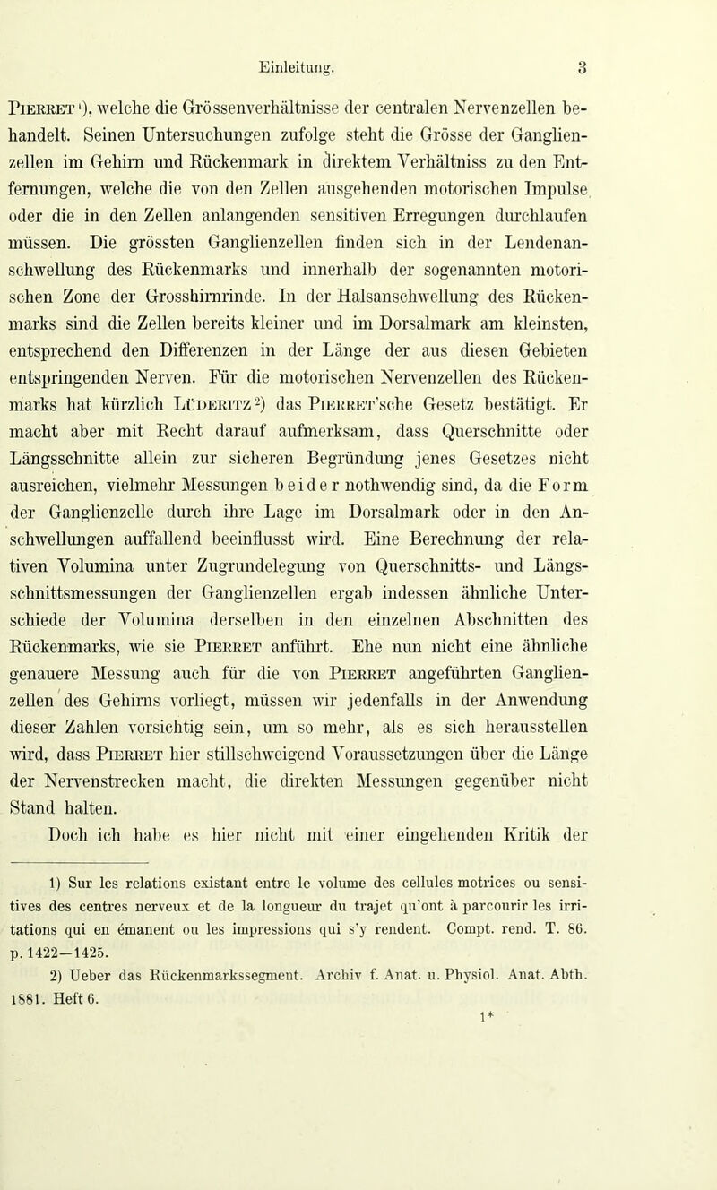 Pierret1), welche die Grössenverhältnisse der centralen Nervenzellen be- handelt. Seinen Untersuchungen zufolge steht die Grösse der Ganglien- zellen im Gehirn und Rückenmark in direktem Yerhältniss zu den Ent- fernungen, welche die von den Zellen ausgehenden motorischen Impulse, oder die in den Zellen anlangenden sensitiven Erregungen durchlaufen müssen. Die grössten Ganglienzellen finden sich in der Lendenan- schwellung des Rückenmarks und innerhalb der sogenannten motori- schen Zone der Grosshirnrinde. In der Halsanschwellung des Rücken- marks sind die Zellen bereits kleiner und im Dorsalmark am kleinsten, entsprechend den Differenzen in der Länge der aus diesen Gebieten entspringenden Nerven. Für die motorischen Nervenzellen des Rücken- marks hat kürzlich Lüdekitz 2) das PiERRET’sche Gesetz bestätigt. Er macht aber mit Recht darauf aufmerksam, dass Querschnitte oder Längsschnitte allein zur sicheren Begründung jenes Gesetzes nicht ausreichen, vielmehr Messungen beider nothwendig sind, da die Form der Ganglienzelle durch ihre Lage im Dorsalmark oder in den An- schwellungen auffallend beeinflusst wird. Eine Berechnung der rela- tiven Volumina unter Zugrundelegung von Querschnitts- und Längs- schnittsmessungen der Ganglienzellen ergab indessen ähnliche Unter- schiede der Volumina derselben in den einzelnen Abschnitten des Rückenmarks, wie sie Pierret anführt. Ehe nun nicht eine ähnliche genauere Messung auch für die von Pierret angeführten Ganglien- zellen des Gehirns vorliegt, müssen wir jedenfalls in der Anwendung dieser Zahlen vorsichtig sein, um so mehr, als es sich herausstellen wird, dass Pierret hier stillschweigend Voraussetzungen über die Länge der Nervenstrecken macht, die direkten Messungen gegenüber nicht Stand halten. Doch ich habe es hier nicht mit einer eingehenden Kritik der 1) Sur les relations existant entre le volurne des cellules motrices ou sensi- tives des centres nerveux et de la longueur du trajet qu’ont ä parcourir les irri- tations qui en emanent ou les impressions qui s’y rendent. Compt. rend. T. S6. p. 1422-1425. 2) Ueber das Kückenmarkssegment. Archiv f. Anat. u. Pkysiol. Anat. Abth. 1881. Heft 6. 1*