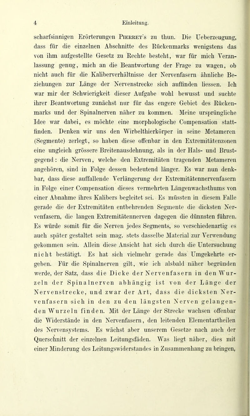 scharfsinnigen Erörterungen Pierret's zu thun. Die Ueberzeugung, dass für die einzelnen Abschnitte des Rückenmarks wenigstens das von ihm aufgestellte Gesetz zu Rechte besteht, war für mich Veran- lassung genug, mich an die Beantwortung der Frage zu wagen, ob nicht auch für die Kaliberverhältnisse der Nervenfasern ähnliche Be- ziehungen zur Länge der Nervenstrecke sich auffinden dessen. Ich war mir der Schwierigkeit dieser Aufgabe wohl bewusst und suchte ihrer Beantwortung zunächst nur für das engere Gebiet des Rücken- marks und der Spinalnerven näher zu kommen. Meine ursprüngliche Idee war dabei, es möchte eine morphologische Compensation statt- finden. Denken wir uns den Wirbelthierkörper in seine Metameren (Segmente) zerlegt, so haben diese offenbar in den Extremitätenzonen eine ungleich grössere Breitenausdehnung, als in der Hals- und Brust- gegend : die Nerven, welche den Extremitäten tragenden Metameren angehören, sind in Folge dessen bedeutend länger. Es war nun denk- bar, dass diese auffallende Verlängerung der Extremitätennervenfasern in Folge einer Compensation dieses vermehrten Längenwachsthums von einer Abnahme ihres Kalibers begleitet sei. Es müssten in diesem Falle gerade die der Extremitäten entbehrenden Segmente die dicksten Ner- venfasern, die langen Extremitätennerven dagegen die dünnsten führen. Es würde somit für die Nerven jedes Segments, so verschiedenartig es auch später gestaltet sein mag, stets dasselbe Material zur Verwendung gekommen sein. Allein diese Ansicht hat sich durch die Untersuchung nicht bestätigt. Es hat sich vielmehr gerade das Umgekehrte er- geben. Für die Spinalnerven gilt, wie ich alsbald näher begründen werde, der Satz, dass die Dicke der Nervenfasern in den Wur- zeln der Spinalnerven abhängig ist von der Länge der Nervenstrecke, und zwar der Art, dass die dicksten Ner- venfasern sich in den zu den längsten Nerven gelangen- den Wurzeln finden. Mit der Länge der Strecke wachsen offenbar die Widerstände in den Nervenfasern, den leitenden Elementartheilen des Nervensystems. Es wächst aber unserem Gesetze nach auch der Querschnitt der einzelnen Leitungsfäden. Was liegt näher, dies mit einer Minderung des Leitungswiderstandes in Zusammenhang zu bringen,