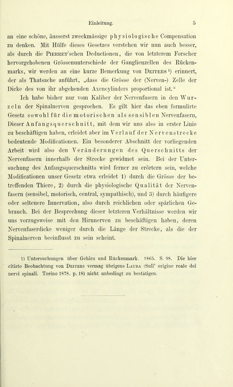 an eine schöne, äusserst zweckmässige physiologische Compensation zn denken. Mit Hülfe dieses Gesetzes verstehen wir nun auch besser, als durch die PiERRET’schen Deductionen, die von letzterem Forscher hervorgehobenen Grössenunterschiede der Ganglienzellen des Rücken- marks, wir werden an eine kurze Bemerkung von Deiters1) erinnert, der als Thatsache anführt, „dass die Grösse der (Nerven-) Zelle der Dicke des von ihr abgehenden Axencylinders proportional ist.“ Ich habe bisher nur vom Kaliber der Nervenfasern in den Wür- ze 1 n der Spinalnerven gesprochen. Es gilt hier das eben formulirte Gesetz sowohl für die motorischen als sensiblen Nervenfasern, Dieser Anfangs quer schnitt, mit dem wir uns also in erster Linie zu beschäftigen haben, erleidet aber im VerlaufderNervenstrecke bedeutende Modificationen. Ein besonderer Abschnitt der vorliegenden Arbeit wird also den Veränderungen des Querschnitts der Nervenfasern innerhalb der Strecke gewidmet sein. Bei der Unter- suchung des Anfangsquerschnitts wird ferner zu erörtern sein, welche Modificationen unser Gesetz etwa erleidet 1) durch die Grösse der be- treffenden Thiere, 2) durch die physiologische Qualität der Nerven- fasern (sensibel, motorisch, central, sympathisch), und 3) durch häufigere oder seltenere Innervation, also durch reichlichen oder spärlichen Ge- brauch. Bei der Besprechung dieser letzteren Verhältnisse werden wir uns vorzugsweise mit den Hirnnerven zu beschäftigen haben, deren Nervenfaserdicke weniger durch die Länge der Strecke, als die der Spinalnerven beeinflusst zu sein scheint. 1) Untersuchungen über Gehirn und Rückenmark. 1865. S. 98. Die hier citirte Beobachtung von Deiters vermag übrigens Laura (Süll’ origine reale dei nervi spinali. Torino 1878. p. 18) nicht unbedingt zu bestätigen.