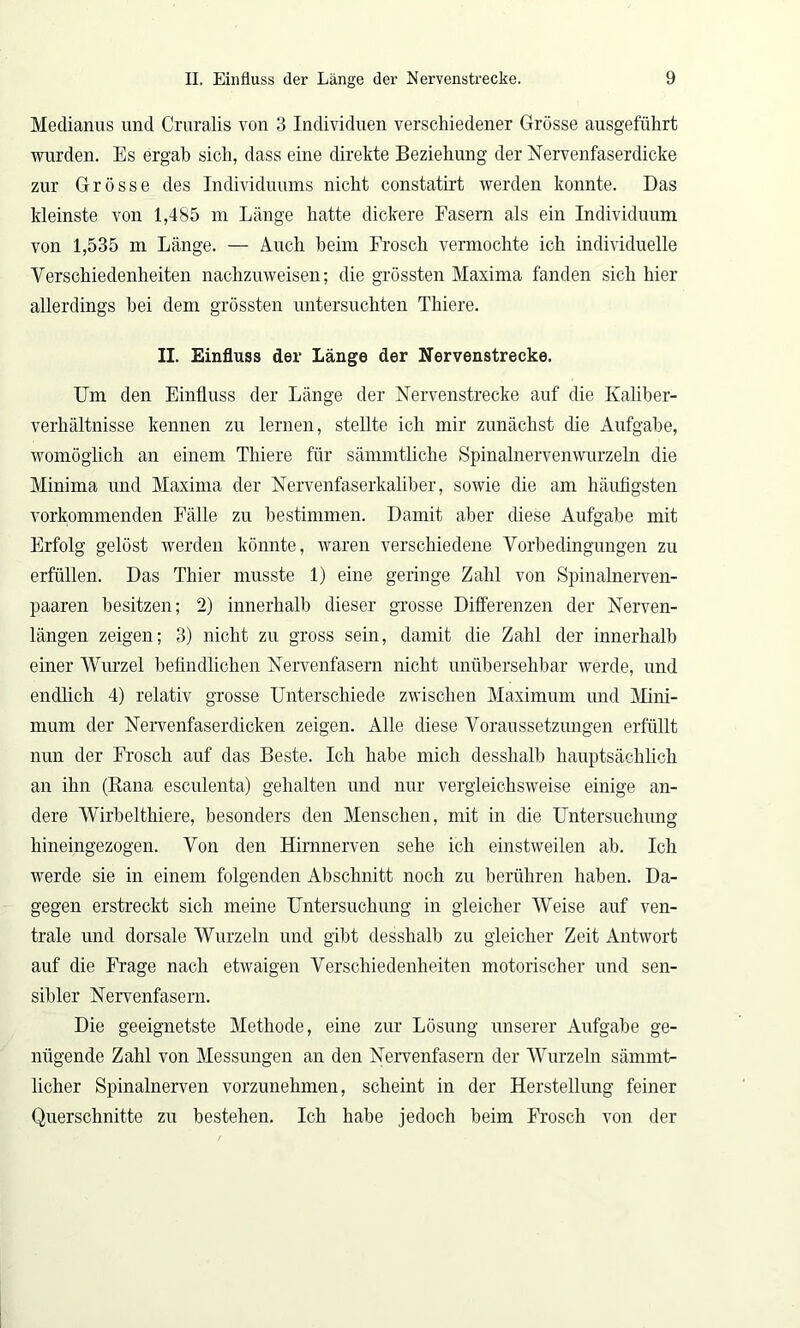 Medianus und Cruralis von 3 Individuen verschiedener Grösse ausgeführt wurden. Es ergab sich, dass eine direkte Beziehung der Nervenfaserdicke zur Grösse des Individuums nicht constatirt werden konnte. Das kleinste von 1,485 m Länge hatte dickere Fasern als ein Individuum von 1,535 m Länge. — Auch heim Frosch vermochte ich individuelle Verschiedenheiten nachzuweisen; die grössten Maxima fanden sich hier allerdings hei dem grössten untersuchten Thiere. II. Einfluss der Länge der Nervenstrecke. Um den Einfluss der Länge der Nervenstrecke auf die Kaliber- verhältnisse kennen zu lernen, stellte ich mir zunächst die Aufgabe, womöglich an einem Thiere für sämmtliche Spinalnervenwurzeln die Minima und Maxima der Nervenfaserkaliber, sowie die am häufigsten vorkommenden Fälle zu bestimmen. Damit aber diese Aufgabe mit Erfolg gelöst werden könnte, waren verschiedene Vorbedingungen zu erfüllen. Das Thier musste 1) eine geringe Zahl von Spinalnerven- paaren besitzen; 2) innerhalb dieser grosse Differenzen der Nerven- längen zeigen; 3) nicht zu gross sein, damit die Zahl der innerhalb einer Wurzel befindlichen Nervenfasern nicht unübersehbar werde, und endlich 4) relativ grosse Unterschiede zwischen Maximum und Mini- mum der Nervenfaserdicken zeigen. Alle diese Voraussetzungen erfüllt nun der Frosch auf das Beste. Ich habe mich desshalb hauptsächlich an ihn (Rana esculenta) gehalten und nur vergleichsweise einige an- dere Wirbelthiere, besonders den Menschen, mit in die Untersuchung hineingezogen. Von den Hirnnerven sehe ich einstweilen ab. Ich werde sie in einem folgenden Abschnitt noch zu berühren haben. Da- gegen erstreckt sich meine Untersuchung in gleicher Weise auf ven- trale und dorsale Wurzeln und gibt desshalb zu gleicher Zeit Antwort auf die Frage nach etwaigen Verschiedenheiten motorischer und sen- sibler Nervenfasern. Die geeignetste Methode, eine zur Lösung unserer Aufgabe ge- nügende Zahl von Messungen an den Nervenfasern der Wurzeln sämmt- licher Spinalnerven vorzunehmen, scheint in der Herstellung feiner Querschnitte zu bestehen. Ich habe jedoch beim Frosch von der