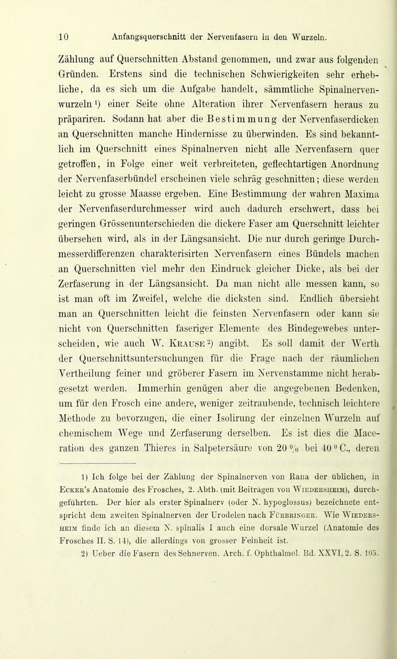 Zählung auf Querschnitten Abstand genommen, und zwar aus folgenden Gründen. Erstens sind die technischen Schwierigkeiten sehr erheb- liche, da es sich um die Aufgabe handelt, sämmtliche Spinalnerven- wurzeln *) einer Seite ohne Alteration ihrer Nervenfasern heraus zu präpariren. Sodann hat aber die Bestimmung der Nervenfaserdicken an Querschnitten manche Hindernisse zu überwinden. Es sind bekannt- lich im Querschnitt eines Spinalnerven nicht alle Nervenfasern quer getroffen, in Folge einer weit verbreiteten, geflechtartigen Anordnung der Nervenfaserbündel erscheinen viele schräg geschnitten; diese werden leicht zu grosse Maasse ergeben. Eine Bestimmung der wahren Maxima der Nervenfaserdurchmesser wird auch dadurch erschwert, dass bei geringen Grössenunterschieden die dickere Faser am Querschnitt leichter übersehen wird, als in der Längsansicht. Die nur durch geringe Durch- messerdifferenzen charakterisirten Nervenfasern eines Bündels machen an Querschnitten viel mehr den Eindruck gleicher Dicke, als bei der Zerfaserung in der Längsansicht. Da man nicht alle messen kann, so ist man oft im Zweifel, welche die dicksten sind. Endlich übersieht man an Querschnitten leicht die feinsten Nervenfasern oder kann sie nicht von Querschnitten faseriger Elemente des Bindegewebes unter- scheiden, wie auch W. Krause1 2) angibt. Es soll damit der Werth der Querschnittsuntersuchungen für die Frage nach der räumlichen Vertheilung feiner und gröberer Fasern im Nervenstamme nicht herab- gesetzt werden. Immerhin genügen aber die angegebenen Bedenken, um für den Frosch eine andere, weniger zeitraubende, technisch leichtere Methode zu bevorzugen, die einer Isolirung der einzelnen Wurzeln auf chemischem Wege und Zerfaserung derselben. Es ist dies die Mace- ration des ganzen Thieres in Salpetersäure von 20 % bei 40ü C., deren 1) Ich folge bei der Zählung der Spinalnerven von Rana der üblichen, in Ecker’s Anatomie des Frosches, 2. Abth. (mit Beiträgen von Wiedersheim), durch- geführten. Der hier als erster Spinalnerv (oder N. hypoglossus) bezeichnete ent- spricht dem zweiten Spinalnerven der Urodelcn nach Fürbringer. Wie Wieders- heim finde ich an diesem N. spinalis I auch eine dorsale Wurzel (Anatomie des Frosches II. S. 14), die allerdings von grosser Feinheit ist. 2) Ueber die Fasern des Sehnerven. Arch. f. Ophthalmol. Bd. XXVI, 2. S. 105.