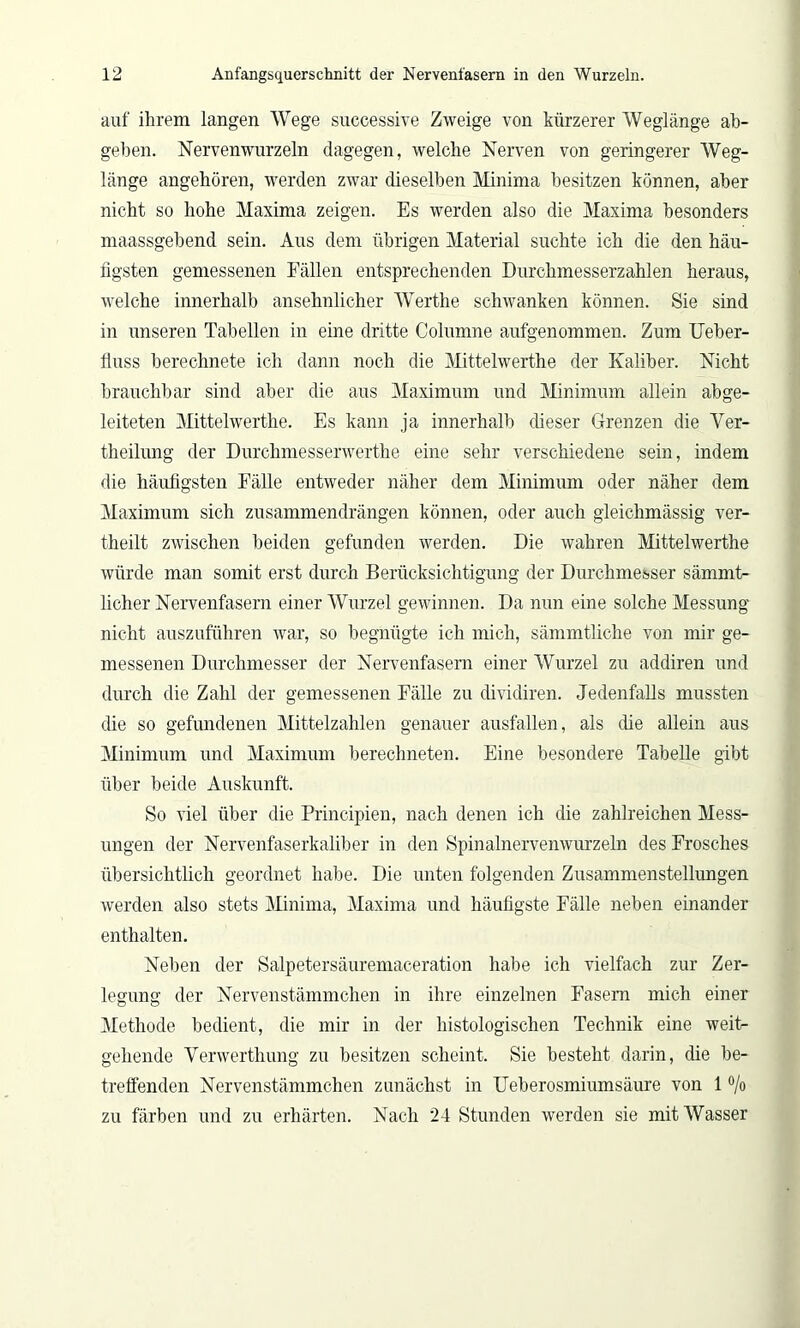 auf ihrem langen Wege successive Zweige von kürzerer Weglänge ab- geben. Nerven wurzeln dagegen, welche Nerven von geringerer Weg- länge angehören, werden zwar dieselben Minima besitzen können, aber nicht so hohe Maxima zeigen. Es werden also die Maxima besonders maassgebend sein. Aus dem übrigen Material suchte ich die den häu- figsten gemessenen Fällen entsprechenden Durchmesserzahlen heraus, welche innerhalb ansehnlicher Werthe schwanken können. Sie sind in unseren Tabellen in eine dritte Columne aufgenommen. Zum Ueber- fluss berechnete ich dann noch die Mittelwerthe der Kaliber. Nicht brauchbar sind aber die aus Maximum und Minimum allein abge- leiteten Mittelwerthe. Es kann ja innerhalb (fieser Grenzen die Ver- theilung der Durchmesserwerthe eine sehr verschiedene sein, indem die häufigsten Fälle entweder näher dem Minimum oder näher dem Maximum sich zusammendrängen können, oder auch gleichmässig ver- theilt zwischen beiden gefunden werden. Die wahren Mittelwerthe würde man somit erst durch Berücksichtigung der Durchmesser sämmt- licher Nervenfasern einer Wurzel gewinnen. Da nun eine solche Messung nicht auszuführen war, so begnügte ich mich, sämmtfiche von mir ge- messenen Durchmesser der Nervenfasern einer Wurzel zu addiren und durch die Zahl der gemessenen Fälle zu dividiren. Jedenfalls mussten die so gefundenen Mittelzahlen genauer ausfallen, als die allein aus Minimum und Maximum berechneten. Eine besondere Tabelle gibt über beide Auskunft. So viel über die Principien, nach denen ich die zahlreichen Mess- ungen der Nervenfaserkafiber in den Spinalnervenwurzeln des Frosches übersichtlich geordnet habe. Die unten folgenden Zusammenstellungen werden also stets Minima, Maxima und häufigste Fälle neben einander enthalten. Neben der Salpetersäuremaceration habe ich vielfach zur Zer- legung der Nervenstämmchen in ihre einzelnen Fasern mich einer Methode bedient, die mir in der histologischen Technik eine weit- gehende Yerwerthung zu besitzen scheint. Sie besteht darin, die be- treffenden Nervenstämmchen zunächst in Feberosmiumsäure von 1 % zu färben und zu erhärten. Nach 24 Stunden werden sie mit Wasser