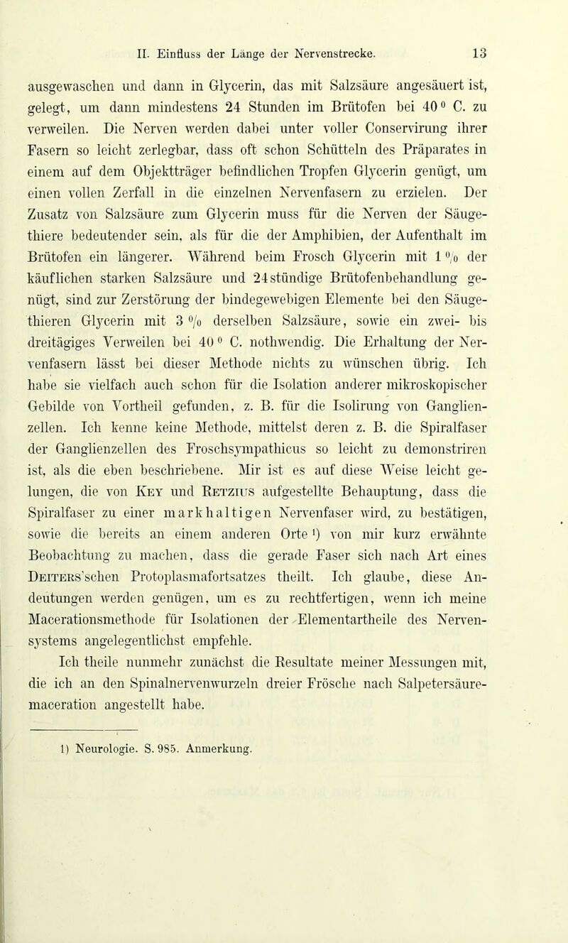 ausgewaschen und dann in Glycerin, das mit Salzsäure angesäuert ist, gelegt, um dann mindestens 24 Stunden im Brütofen hei 40° C. zu verweilen. Die Nerven werden dabei unter voller Conservirung ihrer Fasern so leicht zerlegbar, dass oft schon Schütteln des Präparates in einem auf dem Objektträger befindlichen Tropfen Glycerin genügt, um einen vollen Zerfall in die einzelnen Nervenfasern zu erzielen. Der Zusatz von Salzsäure zum Glycerin muss für die Nerven der Säuge- thiere bedeutender sein, als für die der Amphibien, der Aufenthalt im Brütofen ein längerer. Während beim Frosch Glycerin mit 1 % der käuflichen starken Salzsäure und 24 ständige Brütofenbehandlung ge- nügt, sind zur Zerstörung der bindegewebigen Elemente bei den Säuge- thieren Glycerin mit 3 °/o derselben Salzsäure, sowie ein zwei- bis dreitägiges Verweilen bei 40 0 C. nothwendig. Die Erhaltung der Ner- venfasern lässt bei dieser Methode nichts zu wünschen übrig. Ich habe sie vielfach auch schon für die Isolation anderer mikroskopischer Gebilde von Vortheil gefunden, z. B. für die Isolirung von Ganglien- zellen. Ich kenne keine Methode, mittelst deren z. B. die Spiralfaser der Ganglienzellen des Froschsympathicus so leicht zu demonstriren ist, als die eben beschriebene. Mir ist es auf diese Weise leicht ge- lungen, die von Key und Retzius aufgestellte Behauptung, dass die Spiralfaser zu einer mark haltigen Nervenfaser wird, zu bestätigen, sowie die bereits an einem anderen Orte >) von mir kurz erwähnte Beobachtung zu machen, dass die gerade Faser sich nach Art eines DEiTERs’schen Protoplasmafortsatzes theilt. Ich glaube, diese An- deutungen werden genügen, um es zu rechtfertigen, wenn ich meine Macerationsmethode für Isolationen der Elementartheile des Nerven- systems angelegentlichst empfehle. Ich theile nunmehr zunächst die Resultate meiner Messungen mit, die ich an den Spinalnervenwurzeln dreier Frösche nach Salpetersäure- maceration angestellt habe. 1) Neurologie. S. 985. Anmerkung.