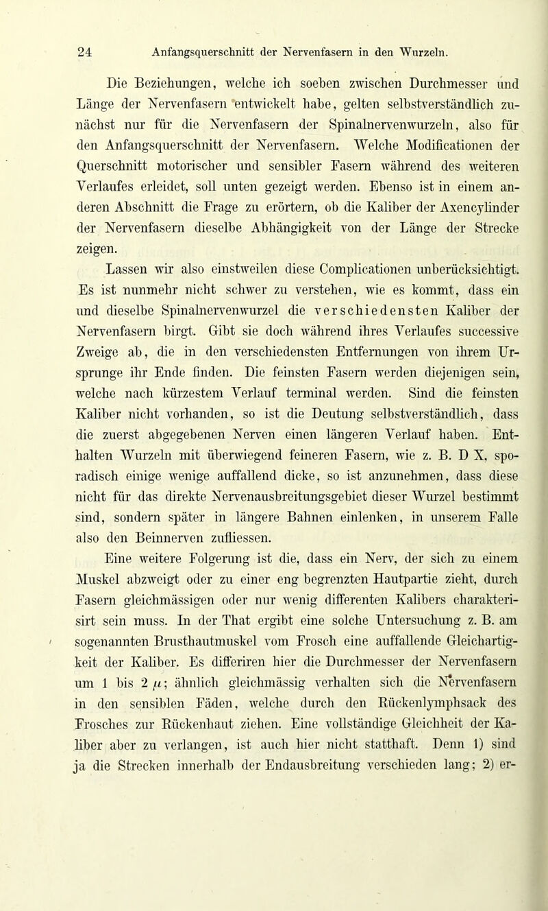 Die Beziehungen, welche ich soeben zwischen Durchmesser und Länge der Nervenfasern entwickelt habe, gelten selbstverständlich zu- nächst nur für die Nervenfasern der Spinalnervenwurzeln, also für den Anfangsquerschnitt der Nervenfasern. Welche Modificationen der Querschnitt motorischer und sensibler Fasern während des weiteren Verlaufes erleidet, soll unten gezeigt werden. Ebenso ist in einem an- deren Abschnitt die Frage zu erörtern, oh die Kaliber der Axencylinder der Nervenfasern dieselbe Abhängigkeit von der Länge der Strecke zeigen. Lassen wir also einstweilen diese Complicationen unberücksichtigt. Es ist nunmehr nicht schwer zu verstehen, wie es kommt, dass ein und dieselbe Spinalnervenwurzel die verschiedensten Kaliber der Nervenfasern birgt. Gibt sie doch während ihres Verlaufes successive Zweige ah, die in den verschiedensten Entfernungen von ihrem Ur- sprünge ihr Ende finden. Die feinsten Fasern werden diejenigen sein, welche nach kürzestem Verlauf terminal werden. Sind die feinsten Kaliber nicht vorhanden, so ist die Deutung selbstverständlich, dass die zuerst abgegebenen Nerven einen längeren Verlauf haben. Ent- halten Wurzeln mit überwiegend feineren Fasern, wie z. B. D X, spo- radisch einige wenige auffallend dicke, so ist anzunehmen, dass diese nicht für das direkte Nervenausbreitungsgebiet dieser Wurzel bestimmt sind, sondern später in längere Bahnen einlenken, in unserem Falle also den Beinnerven zufliessen. Eine weitere Folgerung ist die, dass ein Nerv, der sich zu einem Muskel abzweigt oder zu einer eng begrenzten Hautpartie zieht, durch Fasern gleichmässigen oder nur wenig differenten Kalibers charakteri- sirt sein muss. In der That ergibt eine solche Untersuchung z. B. am sogenannten Brusthautmuskel vom Frosch eine auffallende Gleichartig- keit der Kaliber. Es differiren hier die Durchmesser der Nervenfasern um 1 bis 2 u; ähnlich gleichmässig verhalten sich die Nervenfasern in den sensiblen Fäden, welche durch den Rückenlymphsack des Frosches zur Rückenhaut ziehen. Eine vollständige Gleichheit der Ka- liber aber zu verlangen, ist auch hier nicht statthaft. Denn 1) sind ja die Strecken innerhalb der Endausbreitung verschieden lang; 2) er-