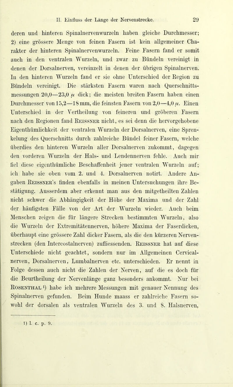 deren und hinteren Spinalnervenwurzeln haben gleiche Durchmesser; 2) eine grössere Menge von feinen Fasern ist kein allgemeiner Cha- rakter der hinteren Spinalnervenwurzeln. Feine Fasern fand er somit auch in den ventralen Wurzeln, und zwar zu Bündeln vereinigt in denen der Dorsalnerven, vereinzelt in denen der übrigen Spinalnerven. In den hinteren Wurzeln fand er sie ohne Unterschied der Region zu Bündeln vereinigt. Die stärksten Fasern waren nach Querschnitts- messungen 20,0—23,0 i-i dick; die meisten breiten Fasern haben einen Durchmesser von 15,2—18mm, die feinsten Fasern von 2,0—4,0 li. Einen Unterschied in der Yertheilung von feineren und gröberen Fasern nach den Regionen fand Reissner nicht, es sei denn die hervorgehobene Eigenthümlichkeit der ventralen Wurzeln der Dorsalnerven, eine Spren- kelung des Querschnitts durch zahlreiche Bündel feiner Fasern, -welche überdies den hinteren Wurzeln aller Dorsalnerven zukonnnt, dagegen den vorderen Wurzeln der Hals- und Lendennerven fehle. Auch mir fiel diese eigenthümliche Beschaffenheit jener ventralen Wurzeln auf; ich habe sie oben vom 2. und 4. Dorsalnerven notirt. Andere An- gaben Reissner’s finden ebenfalls in meinen Untersuchungen ihre Be- stätigung. Ausserdem aber erkennt man aus den mitgetheilten Zahlen nicht schwer die Abhängigkeit der Höhe der Maxima und der Zahl der häufigsten Fälle von der Art der Wurzeln wieder. Auch beim Menschen zeigen die für längere Strecken bestimmten Wurzeln, also die Wurzeln der Extremitätennerven, höhere Maxima der Faserdicken, überhaupt eine grössere Zahl dicker Fasern, als die den kürzeren Nerven- strecken (den Intercostalnerven) zufliessenden. Reissner hat auf diese Unterschiede nicht geachtet, sondern nur im Allgemeinen Cervical- nerven, Dorsalnerven, Lumbalnerven etc. unterschieden. Er nennt in Folge dessen auch nicht die Zahlen der Nerven, auf die es doch für die Beurtheilung der Nervenlänge ganz besonders ankommt. Nur bei Rosenthal 0 habe ich mehrere Messimgen mit genauer Nennung des Spinalnerven gefunden. Beim Hunde maass er zahlreiche Fasern so- wohl der dorsalen als ventralen Wurzeln des 3. und 8. Halsnerven, 1)1. c. p. 9.