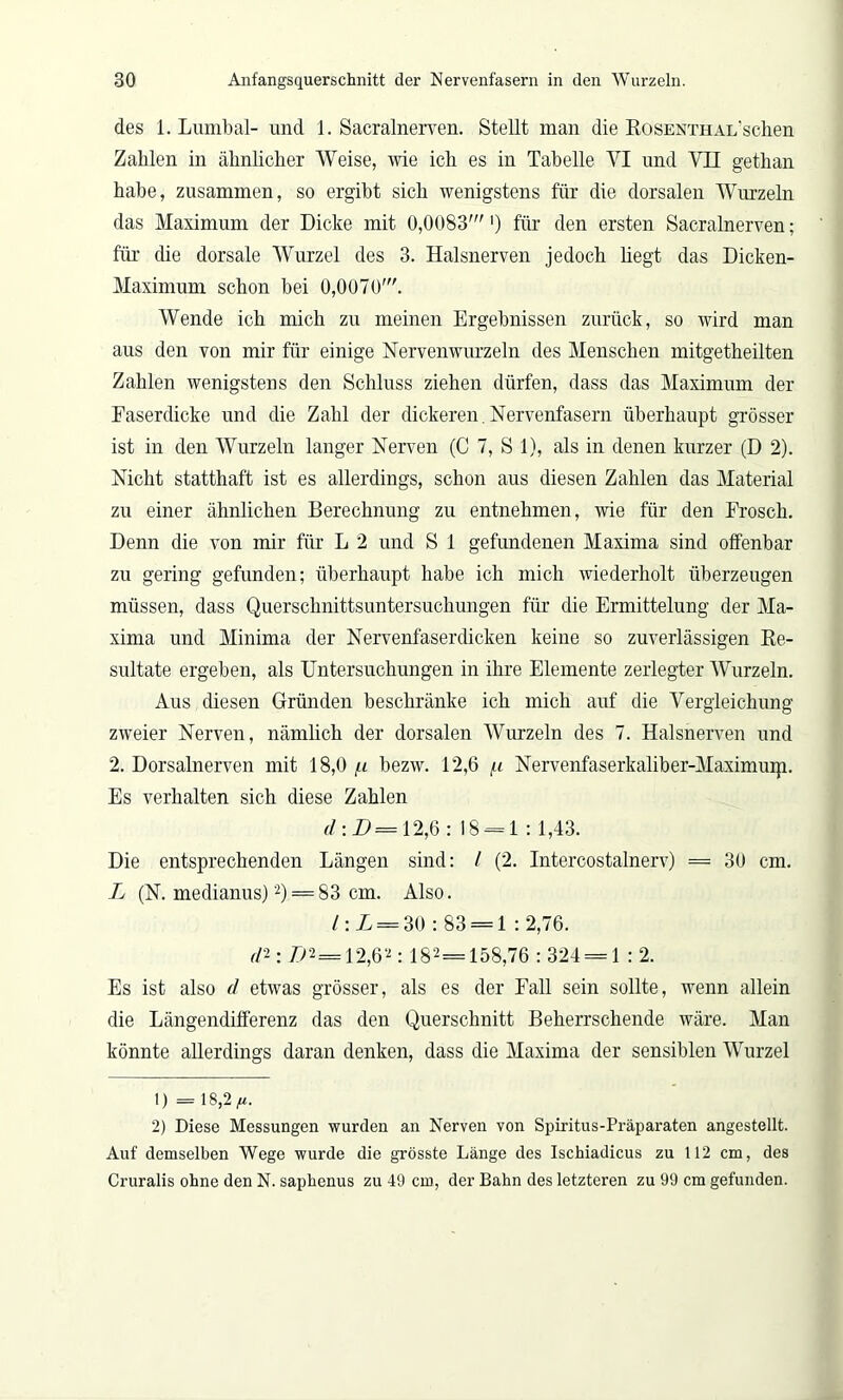 des 1. Lumbal- und 1. Sacralnerven. Stellt man die RosENTHAL’schen Zahlen in ähnlicher Weise, wie ich es in Tabelle VI und VII gethan habe, zusammen, so ergibt sich wenigstens für die dorsalen Wurzeln das Maximum der Dicke mit 0,0083'') für den ersten Sacralnerven; für die dorsale Wurzel des 3. Halsnerven jedoch hegt das Dieken- Maximum schon bei 0,0070'. Wende ich mich zu meinen Ergebnissen zurück, so wird man aus den von mir für einige Nervenwurzeln des Menschen mitgetheilten Zahlen wenigstens den Schluss ziehen dürfen, dass das Maximum der Faserdicke und die Zahl der dickeren. Nervenfasern überhaupt grösser ist in den Wurzeln langer Nerven (C 7, S 1), als in denen kurzer (D 2). Nicht statthaft ist es allerdings, schon aus diesen Zahlen das Material zu einer ähnlichen Berechnung zu entnehmen, wie für den Frosch. Denn die von mir für L 2 und S 1 gefundenen Maxima sind offenbar zu gering gefunden; überhaupt habe ich mich wiederholt überzeugen müssen, dass Querschnittsuntersuchungen für die Ermittelung der Ma- xima und Minima der Nervenfaserdicken keine so zuverlässigen Re- sultate ergeben, als Untersuchungen in ihre Elemente zerlegter Wurzeln. Aus diesen Gründen beschränke ich mich auf die Vergleichung zweier Nerven, nämlich der dorsalen Wurzeln des 7. Halsnerven und 2. Dorsalnerven mit 18,0 bezw. 12,6 /t Nervenfaserkaliber-Maximuip. Es verhalten sich diese Zahlen d:D=12,Ö: 18 = 1 : 1,43. Die entsprechenden Längen sind: / (2. Intercostalnerv) = 30 cm. L (N. medianus)1 2) = 83 cm. Also. l\L = 30 : 83 = 1 : 2,76. r/2; />2= 12,62: 182= 158,76 : 324 = 1 : 2. Es ist also d etwas grösser, als es der Fall sein sollte, wenn allein die Längendifferenz das den Querschnitt Beherrschende wäre. Man könnte allerdings daran denken, dass die Maxima der sensiblen Wurzel 1) = 18,2 fi. 2) Diese Messungen wurden an Nerven von Spiritus-Präparaten angestellt. Auf demselben Wege wurde die grösste Länge des Ischiadicus zu 112 cm, des Cruralis ohne den N. saphenus zu 49 cm, der Bahn des letzteren zu 99 cm gefunden.