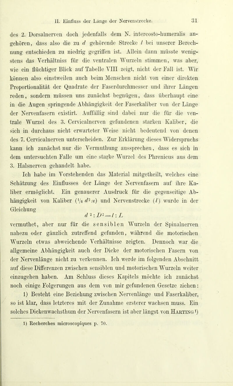 des 2. Dorsalnerven doch jedenfalls dem N. intercosto-humeralis an- gehören, dass also die zu d gehörende Strecke I bei unserer Berech- nung entschieden zu niedrig gegriffen ist. Allein dann müsste wenig- stens das Verhältniss für die ventralen Wurzeln stimmen, was aber, wie ein flüchtiger Blick auf Tabelle VIII zeigt, nicht der Fall ist. AVir können also einstweilen auch beim Menschen nicht von einer direkten Proportionalität der Quadrate der Faserdurchmesser und ihrer Längen reden, sondern müssen uns zunächst begnügen, dass überhaupt eine in die Augen springende Abhängigkeit der Faserkaliber von der Länge der Nervenfasern existirt. Auffällig sind dabei nur die für die ven- trale Wurzel des 3. Cervicalnerven gefundenen starken Kaliber, die sich in durchaus nicht erwarteter AVeise nicht bedeutend von denen des 7. Cervicalnerven unterscheiden. Zur Erklärung dieses AAhderspruchs kann ich zunächst nur die Vermuthung aussprechen, dass es sich in dem untersuchten Falle um eine starke AVurzel des Phrenicus aus dem 3. Llalsnerven gehandelt habe. Ich habe im Vorstehenden das Material mitgetheilt, welches eine Schätzung des Einflusses der Länge der Nervenfasern auf ihre Ka- liber ermöglicht. Ein genauerer Ausdruck für die gegenseitige Ab- hängigkeit von Kaliber (’/4 rf2?r) und Nervenstrecke (/) wurde in der Gleichung di:Di = l: L vermuthet, aber nur für die sensiblen AVurzeln der Spinalnerven nahezu oder gänzlich zutreffend gefunden, während die motorischen Wurzeln etwas abweichende Verhältnisse zeigten. Dennoch war die allgemeine Abhängigkeit auch der Dicke der motorischen Fasern von der Nervenlänge nicht zu verkennen. Ich werde im folgenden Abschnitt auf diese Differenzen zwischen sensiblen und motorischen AATirzeln weiter einzugehen haben. Am Schluss dieses Kapitels möchte ich zunächst noch einige Folgerungen aus dem von mir gefundenen Gesetze ziehen: 1) Besteht eine Beziehung zwischen Nervenlänge und Faserkaliber, so ist klar, dass letzteres mit der Zunahme ersterer wachsen muss. Ein solches Dickenwachsthum der Nervenfasern ist aber längst von Harting1) 1) Recberches microscopiques p. 70.