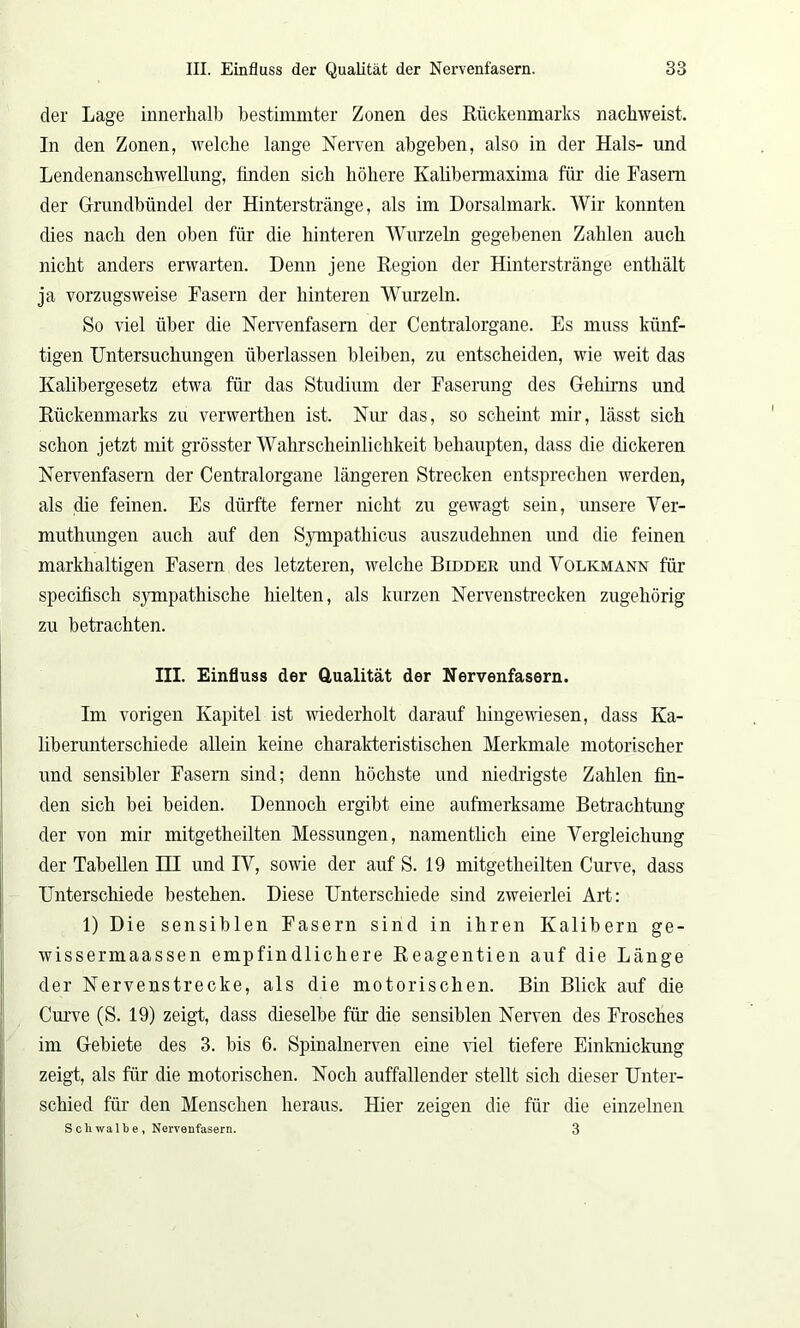 der Lage innerhalb bestimmter Zonen des Kückenmarks nachweist. In den Zonen, welche lange Nerven abgeben, also in der Hals- und Lendenanschwellung, finden sich höhere Kalibermaxima für die Fasern der Grundbündel der Hinterstränge, als im Dorsalmark. Wir konnten dies nach den oben für die hinteren Wurzeln gegebenen Zahlen auch nicht anders erwarten. Denn jene Region der Hinterstränge enthält ja vorzugsweise Fasern der hinteren Wurzeln. So viel über die Nervenfasern der Centralorgane. Es muss künf- tigen Untersuchungen überlassen bleiben, zu entscheiden, wie weit das Kalibergesetz etwa für das Studium der Faserung des Gehirns und Rückenmarks zu verwerthen ist. Nur das, so scheint mir, lässt sich schon jetzt mit grösster Wahrscheinlichkeit behaupten, dass die dickeren Nervenfasern der Centralorgane längeren Strecken entsprechen werden, als die feinen. Es dürfte ferner nicht zu gewagt sein, unsere Ver- muthungen auch auf den Sympathicus auszudehnen und die feinen markhaltigen Fasern des letzteren, welche Bidder und Volkmann für specifisch sympathische hielten, als kurzen Nervenstrecken zugehörig zu betrachten. III. Einfluss der Qualität der Nervenfasern. Im vorigen Kapitel ist wiederholt darauf hingewiesen, dass Ka- liberunterschiede allein keine charakteristischen Merkmale motorischer und sensibler Fasern sind; denn höchste und niedrigste Zahlen fin- den sich bei beiden. Dennoch ergibt eine aufmerksame Betrachtung der von mir mitgetheilten Messungen, namentlich eine Vergleichung der Tabellen EU und IV, sowie der auf S. 19 mitgetheilten Curve, dass Unterschiede bestehen. Diese Unterschiede sind zweierlei Art: 1) Die sensiblen Fasern sind in ihren Kalibern ge- wissermaassen empfindlichere Reagentien auf die Länge der Nervenstrecke, als die motorischen. Bin Blick auf die Curve (S. 19) zeigt, dass dieselbe für die sensiblen Nerven des Frosches im Gebiete des 3. bis 6. Spinalnerven eine viel tiefere Einknickung zeigt, als für die motorischen. Noch auffallender stellt sich dieser Unter- schied für den Menschen heraus. Hier zeigen die für die einzelnen S cliwal b e , Nervenfasern. 3