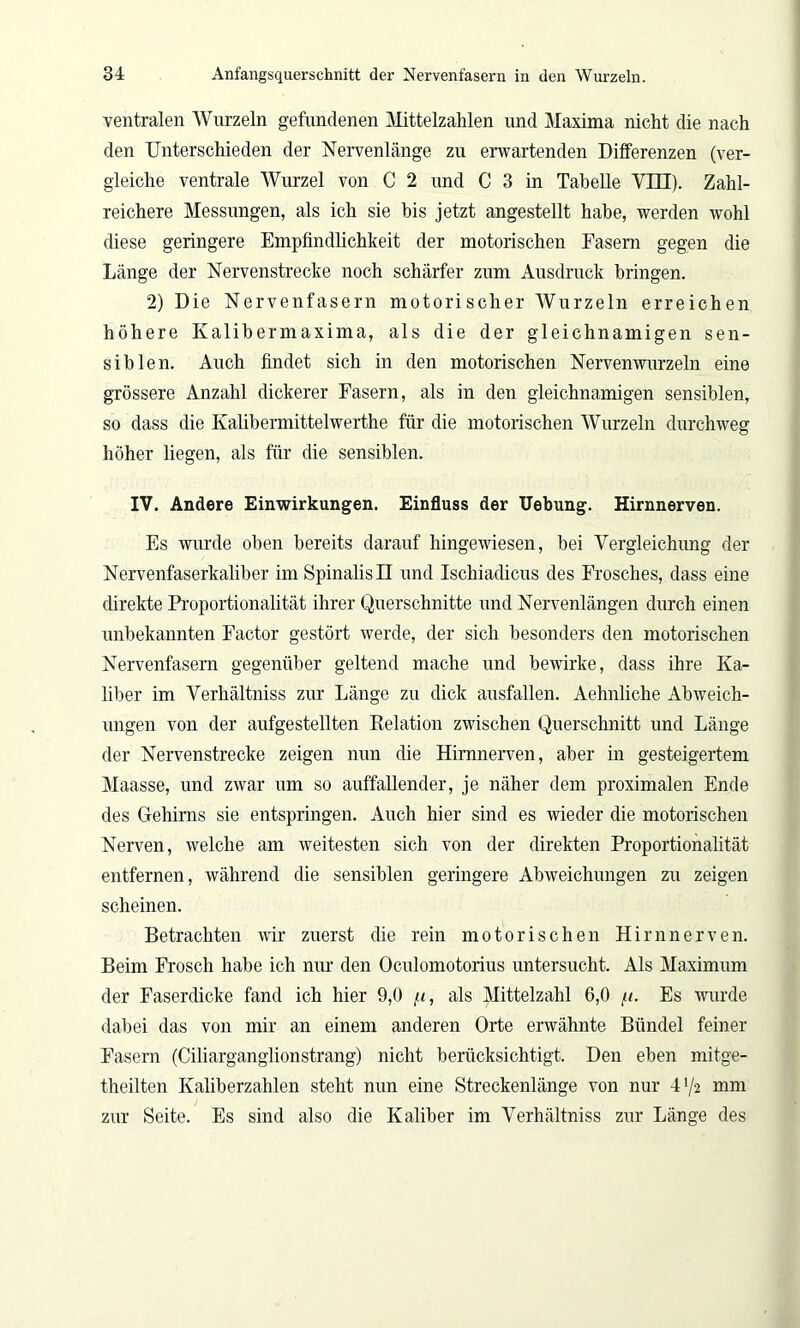 ventralen Wurzeln gefundenen Mittelzahlen und Maxima nicht die nach den Unterschieden der Nervenlänge zu erwartenden Differenzen (ver- gleiche ventrale Wurzel von C 2 und C 3 in Tabelle VTTT). Zahl- reichere Messungen, als ich sie bis jetzt angestellt habe, werden wohl diese geringere Empfindlichkeit der motorischen Easern gegen die Länge der Nervenstrecke noch schärfer zum Ausdruck bringen. 2) Die Nervenfasern motorischer Wurzeln erreichen höhere Kalibermaxima, als die der gleichnamigen sen- siblen. Auch findet sich in den motorischen Nervenwurzeln eine grössere Anzahl dickerer Fasern, als in den gleichnamigen sensiblen, so dass die Ivalibermittelwerthe für die motorischen Wurzeln durchweg höher liegen, als für die sensiblen. IV. Andere Einwirkungen. Einfluss der Uebung. Hirnnerven. Es wurde oben bereits darauf hingewiesen, bei Vergleichung der Nervenfaserkaliber imSpinalisü und Ischiadicus des Frosches, dass eine direkte Proportionalität ihrer Querschnitte und Nervenlängen durch einen unbekannten Factor gestört werde, der sich besonders den motorischen Nervenfasern gegenüber geltend mache und bewirke, dass ihre Ka- liber im Verhältniss zur Länge zu dick ausfallen. Aehnliche Abweich- ungen von der aufgestellten Relation zwischen Querschnitt und Länge der Nervenstrecke zeigen nun die Hirnnerven, aber in gesteigertem Maasse, und zwar um so auffallender, je näher dem proximalen Ende des Gehirns sie entspringen. Auch hier sind es wieder die motorischen Nerven, welche am weitesten sich von der direkten Proportionalität entfernen, während die sensiblen geringere Abweichungen zu zeigen scheinen. Betrachten wir zuerst die rein motorischen Hirnnerven. Beim Frosch habe ich nur den Oculomotorius untersucht. Als Maximum der Faserdicke fand ich hier 9,0 /<, als Mittelzahl 6,0 //. Es wurde dabei das von mir an einem anderen Orte erwähnte Bündel feiner Fasern (Ciliarganglionstrang) nicht berücksichtigt. Den eben mitge- theilten Kaliberzahlen steht nun eine Streckenlänge von nur 41/2 mm zur Seite. Es sind also die Kaliber im Verhältniss zur Länge des