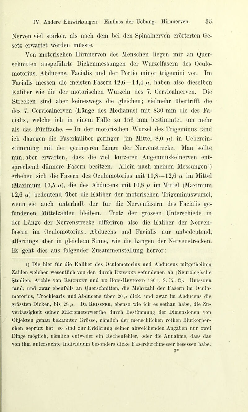 Nerven viel stärker, als nach dem hei den Spinalnerven erörterten Ge- setz erwartet werden müsste. Von motorischen Hirnnerven des Menschen liegen mir an Quer- schnitten ausgeführte Dickenmessungen der Wurzelfasem des Oculo- motorius, Abducens, Facialis und der Portio minor trigemini vor. Im Facialis messen die meisten Fasern 12,6 — 14,4 p, haben also dieselben Kaliber wie die der motorischen Wurzeln des 7. Cervicalnerven. Die Strecken sind aber keineswegs die gleichen; vielmehr übertrifft che des 7. Cervicalnerven (Länge des Medianus) mit 830 mm die des Fa- cialis, welche ich in einem Falle zu 156 mm bestimmte, um mehr als das Fünffache. — In der motorischen Wurzel des Trigeminus fand ich dagegen die Faserkaliber geringer (im Mittel 8,0 p) in Ueberein- stimmung mit der geringeren Länge der Nervenstrecke. Man sollte nun, aber erwarten, dass die viel kürzeren Augenmuskelnerven ent- sprechend dünnere Fasern besitzen. Allein nach meinen Messungen1) erheben sich die Fasern des Oculomotorius mit 10,8—12,6 p im Mittel (Maximum 13,5 p), die des Abducens mit 10,8 p im Mittel (Maximum 12,6 p) bedeutend über die Kaliber der motorischen Trigeminuswurzel, wenn sie auch unterhalb der für die Nervenfasern des Facialis ge- fundenen Mittelzahlen bleiben. Trotz der grossen Unterschiede in der Länge der Nervenstrecke differiren also die Kaliber der Nerven- fasern im Oculomotorius, Abducens und Facialis nur unbedeutend, allerdings aber in gleichem Sinne, wie die Längen der Nervenstrecken. Es geht dies aus folgender Zusammenstellung hervor: 1) Die hier für die Kaliber des Oculomotorius und Abducens mitgetheilten Zahlen weichen wesentlich von den durch Reissner gefundenen ab (Neurologische Studien. Archiv von Reichert und du Eois-Reymond 1861. S. 121 ff). Reissner fand, und zwar ebenfalls an Querschnitten, die Mehrzahl der Fasern im Oculo- motorius, Trochlearis und Abducens über 20« dick, und zwar im Abducens die grössten Dicken, bis 28,«. Da Reissner, ebenso wie ich es gethan habe, die Zu- verlässigkeit seiner Mikrometerwerthe durch Bestimmung der Dimensionen von Objekten genau bekannter Grösse, nämlich der menschlichen rothen Blutkörper- chen geprüft hat so sind zur Erklärung seiner abweichenden Angaben nur zwei Dinge möglich, nämlich entweder ein Rechenfehler, oder die Annahme, dass das von ihm untersuchte Individuum besonders dicke Faserdurchmesser besessen habe. 3*