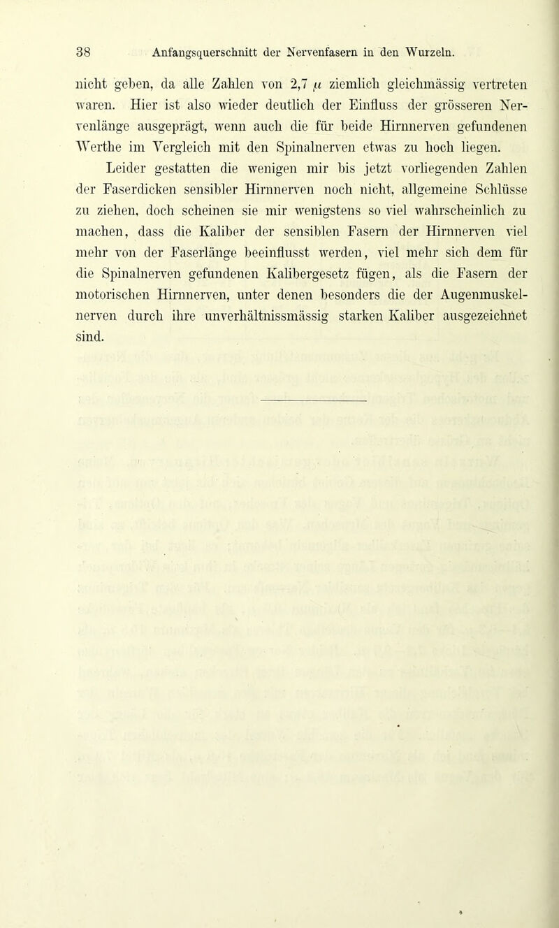 nicht geben, da alle Zahlen von 2,7 u ziemlich gleiclnnässig vertreten waren. Hier ist also wieder deutlich der Einfluss der grösseren Ner- venlänge ausgeprägt, wenn auch die für beide Hirnnerven gefundenen Werthe im Vergleich mit den Spinalnerven etwas zu hoch liegen. Leider gestatten die wenigen mir bis jetzt vorliegenden Zahlen der Faserdicken sensibler Hirnnerven noch nicht, allgemeine Schlüsse zu ziehen, doch scheinen sie mir wenigstens so viel wahrscheinlich zu machen, dass die Kaliber der sensiblen Fasern der Hirnnerven viel mehr von der Faserlänge beeinflusst werden, viel mehr sich dem für die Spinalnerven gefundenen Kalibergesetz fügen, als die Fasern der motorischen Hirnnerven, unter denen besonders die der Augenmuskel- nerven durch ihre unverhältnissmässig starken Kaliber ausgezeichnet sind.