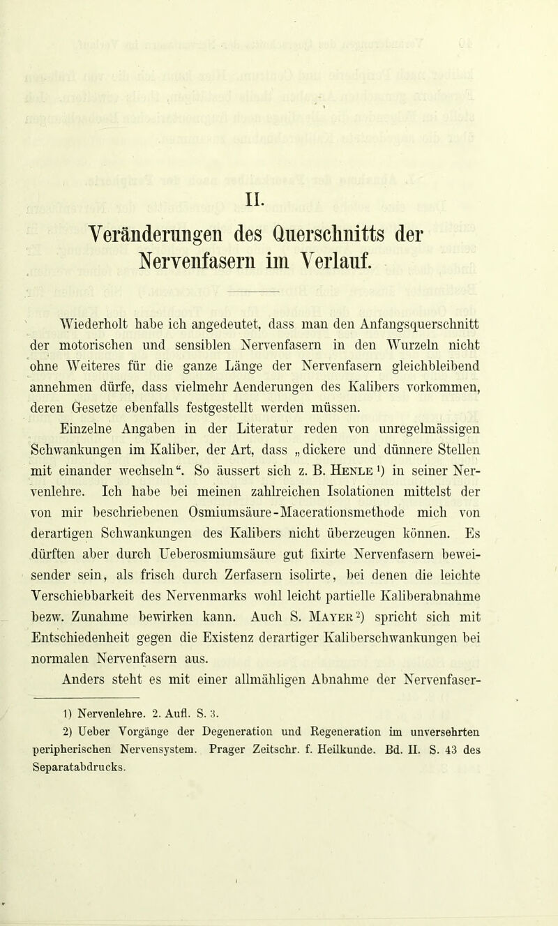 II. Veränderungen des Querschnitts der Nervenfasern im Verlauf. Wiederholt habe ich angedeutet, dass man den Anfangsquerschnitt der motorischen und sensiblen Nervenfasern in den Wurzeln nicht ohne Weiteres für die ganze Länge der Nervenfasern gleichbleibend annehmen dürfe, dass vielmehr Aenderungen des Kalibers Vorkommen, deren Gesetze ebenfalls festgestellt werden müssen. Einzelne Angaben in der Literatur reden von unregelmässigen Schwankungen im Kaliber, der Art, dass „ dickere und dünnere Stellen mit einander wechseln“. So äussert sich z. B. Henle >) in seiner Ner- venlehre. Ich habe bei meinen zahlreichen Isolationen mittelst der von mir beschriebenen Osmiumsäure-Macerationsmethode mich von derartigen Schwankungen des Kalibers nicht überzeugen können. Es dürften aber durch Ueberosmiumsäure gut fmrte Nervenfasern bewei- sender sein, als frisch durch Zerfasern isolirte, bei denen die leichte Verschiebbarkeit des Nervenmarks wohl leicht partielle Kaliberabnahme bezw. Zunahme bewirken kann. Auch S. Mayer'1 2) spricht sich mit Entschiedenheit gegen die Existenz derartiger Kaliberschwankungen bei normalen Nervenfasern aus. Anders steht es mit einer allmähligen Abnahme der Nervenfaser- 1) Nervenlehre. 2. Aufl. S. 3. 2) Ueber Vorgänge der Degeneration und Regeneration im unversehrten peripherischen Nervensystem. Prager Zeitschr. f. Heilkunde. Bd. H. S. 43 des Separatabdrucks.