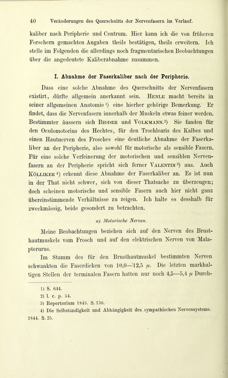 kaliber nach Peripherie und Centrum. Hier kann ich die von früheren Forschem gemachten Angaben theils bestätigen, theils erweitern. Ich stelle im Folgenden die allerdings noch fragmentarischen Beobachtungen über die angedeutete Kaliberabnahme zusammen. I. Abnahme der Faserkaliber nach der Peripherie. Dass eine solche Abnahme des Querschnitts der Nervenfasern existirt, dürfte allgemein anerkannt sein. Henle macht bereits in seiner allgemeinen Anatomie ') eine hierher gehörige Bemerkung. Er findet, dass die Nervenfasern innerhalb der Muskeln etwas feiner werden. Bestimmter äussern sich Bieder und Volkmann.1 2) Sie fanden für den Oculomotorius des Hechtes, für den Trochlearis des Kalbes imd einen Hautnerven des Frosches eine deutliche Abnahme der Faserka- liber an der Peripherie, also sowohl für motorische als sensible Fasern. Für eine solche Verfeinerung der motorischen und sensiblen Nerven- fasern an der Peripherie spricht sich ferner Valentin3) aus. Auch Kölliker 4) erkennt diese Abnahme der Faserkaliber an. Es ist nun in der That nicht schwer, sich von dieser Thatsache zu überzeugen; doch scheinen motorische und sensible Fasern auch hier nicht ganz übereinstimmende Verhältnisse zu zeigen. Ich halte es desshalb für zweckmässig, beide gesondert zu betrachten. a) Motorische Nerven. Meine Beobachtungen beziehen sich auf den Nerven des Brust- hautmuskels vom Frosch und auf den elektrischen Nerven von Mala- pterurus. Im Stamm des für den Brusthautmuskel bestimmten Nerven schwankten die Faserdicken von 10,0—12,5 /<. Die letzten markhal- tigen Stellen der terminalen Fasern hatten nur noch 4,5—5,4 /n Durch- 1) S. 644. 2) 1. C. p. 54. 3) Repertorium 1S43. S. 130. 4) Die Selbständigkeit und Abhängigkeit des.sympathischen Nervensystems. 1844. S. 25.