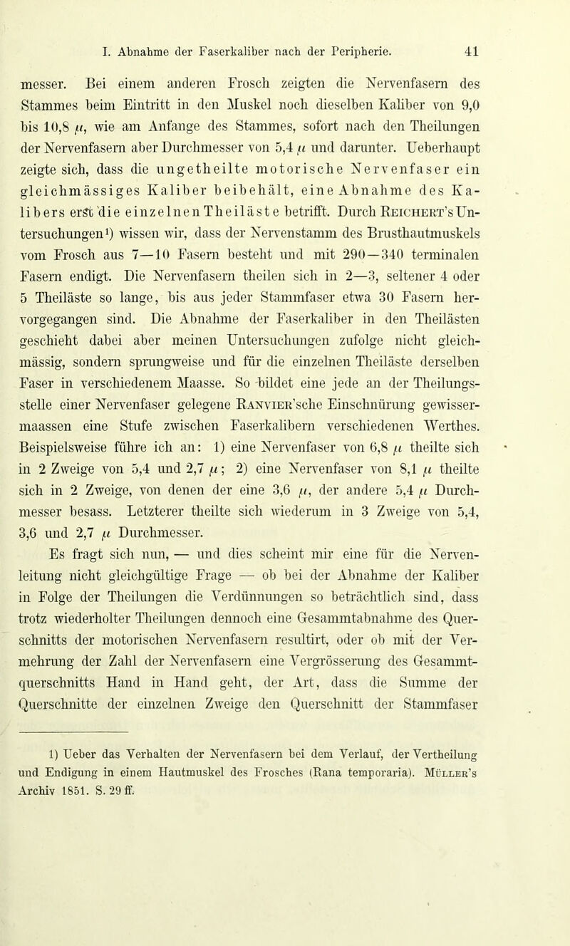 messer. Bei einem anderen Frosch zeigten die Nervenfasern des Stammes beim Eintritt in den Muskel noch dieselben Kaliber von 9,0 bis 10,8 i-i, wie am Anfänge des Stammes, sofort nach den Theilungen der Nervenfasern aber Durchmesser von 5,4 ii und darunter. Ueberhaupt zeigte sich, dass die ungetheilte motorische Nervenfaser ein gleichmässiges Kaliber beibehält, eine Abnahme des Ka- libers erst die einzelnenTheiläste betrifft. Durch Reichert’sUn- tersuchungen1) wissen wir, dass der Nervenstamm des Brusthautmuskels vom Frosch aus 7—10 Fasern besteht und mit 290—340 terminalen Fasern endigt. Die Nervenfasern theilen sich in 2—3, seltener 4 oder 5 Theiläste so lange, bis aus jeder Stammfaser etwa 30 Fasern her- vorgegangen sind. Die Abnahme der Faserkaliber in den Theilästen geschieht dabei aber meinen Untersuchungen zufolge nicht gleich- mässig, sondern sprungweise und für die einzelnen Theiläste derselben Faser in verschiedenem Maasse. So bildet eine jede an der Theilungs- stelle einer Nervenfaser gelegene RANviER’sche Einschnürung gewisser- maassen eine Stufe zwischen Faserkalibern verschiedenen Werthes. Beispielsweise führe ich an: 1) eine Nervenfaser von 6,8 /.i theilte sich in 2 Zweige von 5,4 und 2,7 /.i; 2) eine Nervenfaser von 8,1 /< theilte sich in 2 Zweige, von denen der eine 3,6 /<, der andere 5,4 (.i Durch- messer besass. Letzterer theilte sich wiederum in 3 Zweige von 5,4, 3,6 und 2,7 f.i Durchmesser. Es fragt sich nun, — und dies scheint mir eine für die Nerven- leitung nicht gleichgültige Frage — ob bei der Abnahme der Kaliber in Folge der Theilungen die Verdünnungen so beträchtlich sind, dass trotz wiederholter Theilungen dennoch eine Gesammtabnahme des Quer- schnitts der motorischen Nervenfasern resultirt, oder ob mit der Ver- mehrung der Zahl der Nervenfasern eine Vergrösserung des Gesammt- querschnitts Hand in Hand geht, der Art, dass die Summe der Querschnitte der einzelnen Zweige den Querschnitt der Stammfaser 1) Ueber das Verhalten der Nervenfasern bei dem Verlauf, der Verkeilung und Endigung in einem Hautmuskel des Frosches (Rana temporaria). Müller’s Archiv 1851. S. 29 ff.