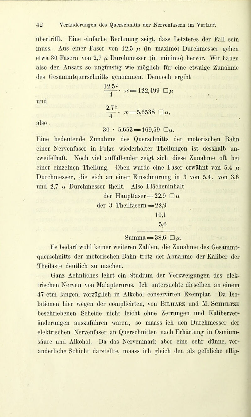 übertrifft. Eine einfache Rechnung zeigt, dass Letzteres der Fall sein muss. Aus einer Faser von 12,5 11 (in maximo) Durchmesser gehen etwa 30 Fasern von 2,7 /.i Durchmesser (in minimo) hervor. Wir haben also den Ansatz so ungünstig wie möglich für eine etwaige Zunahme des G-esammtquerschnitts genommen. Dennoch ergibt 1 2 52 TT = 122,499 Of.i und ~~ • 7t—5,6538 □ /u, also , 30 • 5,653 = 169,59 Qu. Eine bedeutende Zunahme des Querschnitts der motorischen Bahn einer Nervenfaser in Folge wiederholter Theilungen ist desshalb un- zweifelhaft. Noch viel auffallender zeigt sich diese Zunahme oft bei einer einzelnen Theilung. Oben wurde eine Faser erwähnt von 5,4 /x Durchmesser, die sich an einer Einschnürung in 3 von 5,4, von 3,6 und 2,7 fi Durchmesser theilt. Also Flächeninhalt der Hauptfaser = 22,9 Oft der 3 Theilfasern = 22,9 10,1 5,6 Summa = 38,6 O/u. Fs bedarf wohl keiner weiteren Zahlen, die Zunahme des Gesammt- querschnitts der motorischen Bahn trotz der Abnahme der Kaliber der Theiläste deutlich zu machen. Ganz Aehnliches lehrt ein Studium der Verzweigungen des elek- trischen Nerven von Malapterurus. Ich untersuchte dieselben an einem 47 ctm langen, vorzüglich in Alkohol conservirten Exemplar. Da Iso- lationen hier wegen der complicirten, von Bilharz und M. Schultze beschriebenen Scheide nicht leicht ohne Zerrungen und Kaliberver- änderungen auszuführen waren, so maass ich den Durchmesser der elektrischen Nervenfaser an Querschnitten nach Erhärtung in Osmium- säure und Alkohol. Da das Nervenmark aber eine sehr dünne, ver- änderliche Schicht darstellte, maass ich gleich den als gelbliche ellip-