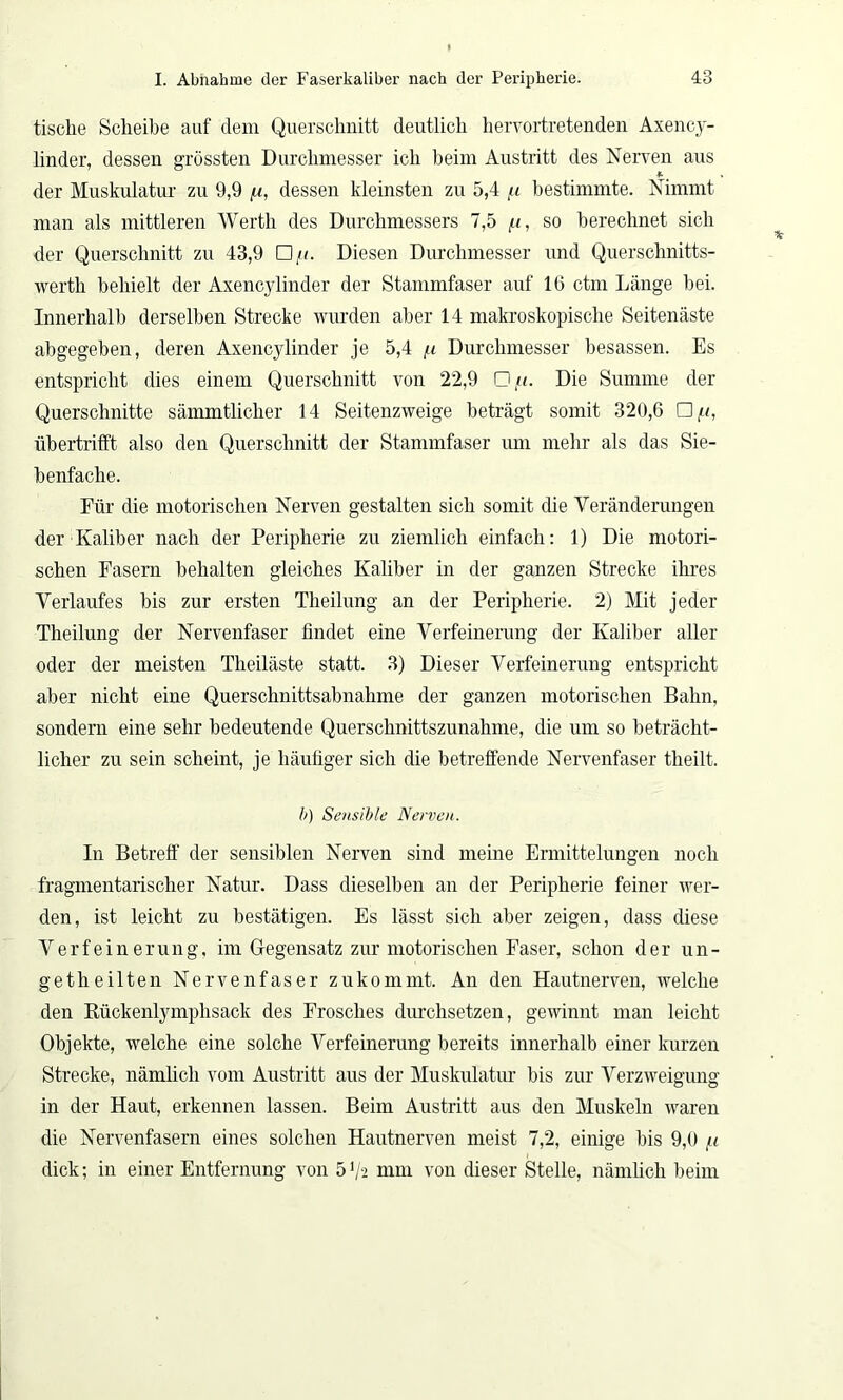 tisclie Scheibe auf dem Querschnitt deutlich hervortretenden Axency- linder, dessen grössten Durchmesser ich beim Austritt des Nerven aus der Muskulatur zu 9,9 fi, dessen kleinsten zu 5,4 u bestimmte. Nimmt man als mittleren Werth des Durchmessers 7,5 u, so berechnet sich der Querschnitt zu 43,9 □ /.<. Diesen Durchmesser und Querschnitts- werth behielt der Axencylinder der Stammfaser auf 16 ctm Länge bei. Innerhalb derselben Strecke wurden aber 14 makroskopische Seitenäste abgegeben, deren Axencylinder je 5,4 /u Durchmesser besassen. Es entspricht dies einem Querschnitt von 22,9 □ /<. Die Summe der Querschnitte sämmtlicher 14 Seitenzweige beträgt somit 320,6 □ it, übertrifft also den Querschnitt der Stammfaser um mehr als das Sie- benfache. Für die motorischen Nerven gestalten sich somit die Veränderungen der Kaliber nach der Peripherie zu ziemlich einfach: 1) Die motori- schen Fasern behalten gleiches Kaliber in der ganzen Strecke ihres Verlaufes bis zur ersten Theilung an der Peripherie. 2) Mit jeder Theilung der Nervenfaser findet eine Verfeinerung der Kaliber aller oder der meisten Tlieiläste statt. 3) Dieser Verfeinerung entspricht aber nicht eine Querschnittsabnahme der ganzen motorischen Bahn, sondern eine sehr bedeutende Querschnittszunahme, die um so beträcht- licher zu sein scheint, je häufiger sich die betreffende Nervenfaser theilt. b) Sensible Nerven. In Betreff der sensiblen Nerven sind meine Ermittelungen noch fragmentarischer Natur. Dass dieselben an der Peripherie feiner wer- den, ist leicht zu bestätigen. Es lässt sich aber zeigen, dass diese Verfeinerung, im Gegensatz zur motorischen Faser, schon der un- get heilten Nervenfaser zukommt. An den Hautnerven, welche den Bückenlymphsack des Frosches durchsetzen, gewinnt man leicht Objekte, welche eine solche Verfeinerung bereits innerhalb einer kurzen Strecke, nämlich vom Austritt aus der Muskulatur bis zur Verzweigung in der Haut, erkennen lassen. Beim Austritt aus den Muskeln waren die Nervenfasern eines solchen Hautnerven meist 7,2, einige bis 9,0 /.i dick; in einer Entfernung von 5 V2 mm von dieser Stelle, nämlich beim