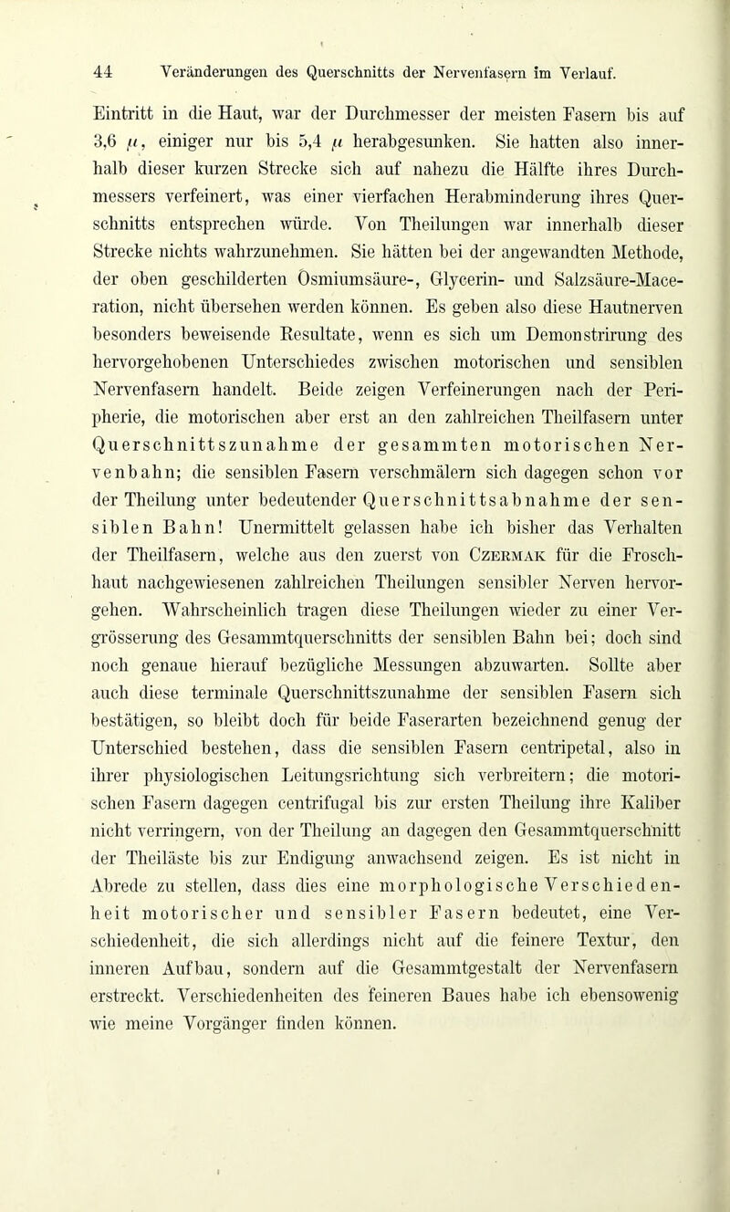 Eintritt in die Haut, war der Durchmesser der meisten Fasern bis auf 3,6 fi, einiger nur bis 5,4 fi herabgesunken. Sie hatten also inner- halb dieser kurzen Strecke sich auf nahezu die Hälfte ihres Durch- messers verfeinert, was einer vierfachen Herabminderung ihres Quer- schnitts entsprechen würde. Von Theilungen war innerhalb dieser Strecke nichts wahrzunehmen. Sie hätten bei der angewandten Methode, der oben geschilderten Osmiumsäure-, Glycerin- und Salzsäure-Mace- ration, nicht übersehen werden können. Es geben also diese Hautnerven besonders beweisende Resultate, wenn es sich um Demonstrirung des hervorgehobenen Unterschiedes zwischen motorischen und sensiblen Nervenfasern handelt. Beide zeigen Verfeinerungen nach der Peri- pherie, die motorischen aber erst an den zahlreichen Theilfasern unter Querschnittszunahme der gesammten motorischen Ner- venbahn; die sensiblen Fasern verschmälern sich dagegen schon vor der Theilung unter bedeutender Quer Schnitts ab nähme der sen- siblen Bahn! Unermittelt gelassen habe ich bisher das Verhalten der Theilfasern, welche aus den zuerst von Czermak für die Frosch- haut nachgewiesenen zahlreichen Theilungen sensibler Nerven hervor- gehen. Wahrscheinlich tragen diese Theilungen wieder zu einer Ver- grösserung des Gesammtquerschnitts der sensiblen Bahn bei; doch sind noch genaue hierauf bezügliche Messungen abzuwarten. Sollte aber auch diese terminale Querschnittszunahme der sensiblen Fasern sich bestätigen, so bleibt doch für beide Faserarten bezeichnend genug der Unterschied bestehen, dass die sensiblen Fasern centripetal, also in ihrer physiologischen Leitungsrichtung sich verbreitern; die motori- schen Fasern dagegen centrifugal bis zur ersten Theilung ihre Kaliber nicht verringern, von der Theilung an dagegen den Gesammtquerschnitt der Theiläste bis zur Endigung anwachsend zeigen. Es ist nicht in Abrede zu stellen, dass dies eine morphologische Verschieden- heit motorischer und sensibler Fasern bedeutet, eine Ver- schiedenheit, die sich allerdings nicht auf die feinere Textur, den inneren Aufbau, sondern auf die Gesammtgestalt der Nervenfasern erstreckt. Verschiedenheiten des feineren Baues habe ich ebensowenig wie meine Vorgänger finden können.