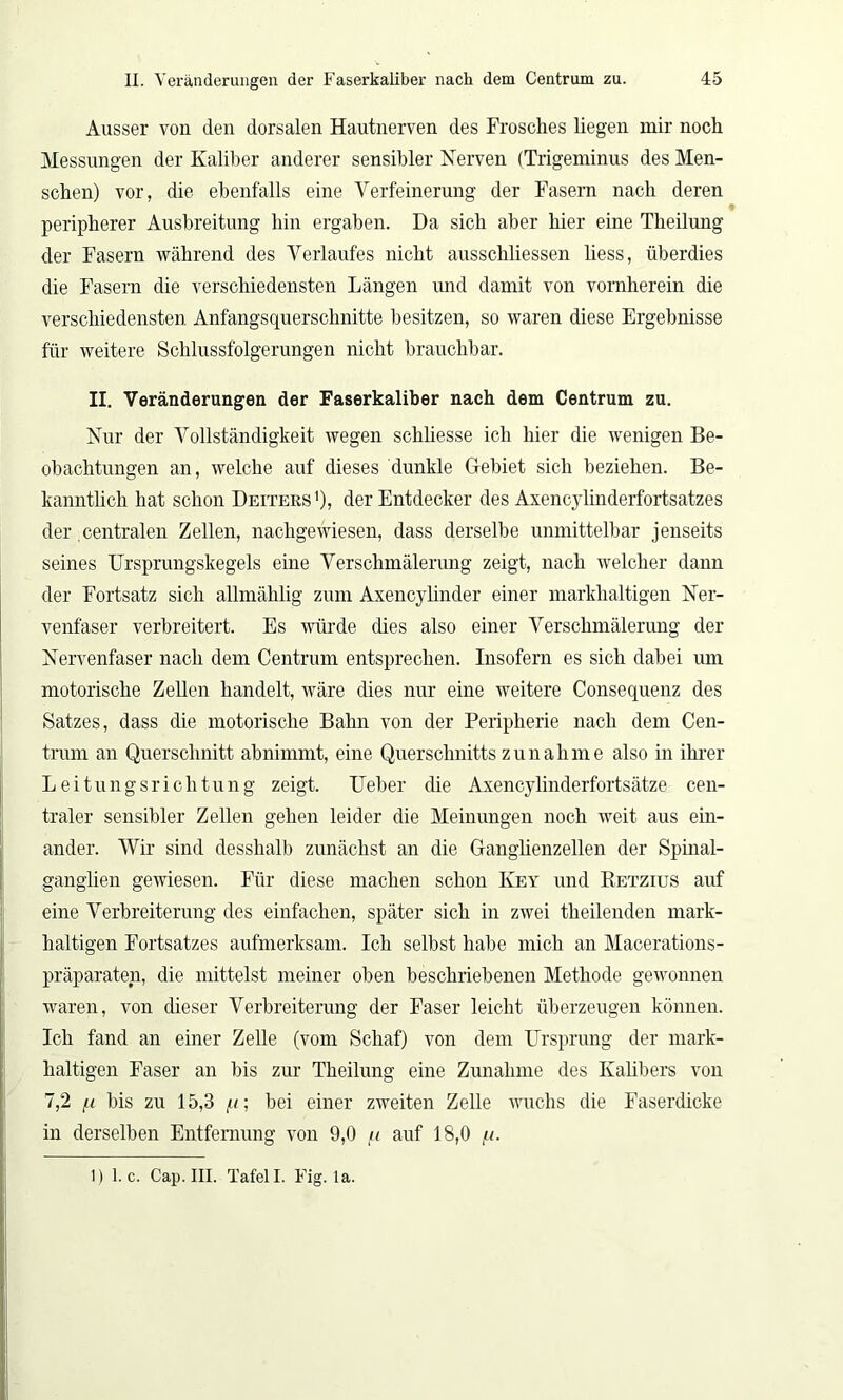 Ausser von den dorsalen Hautnerven des Frosches liegen mir noch Messungen der Kaliber anderer sensibler Nerven (Trigeminus des Men- schen) vor, die ebenfalls eine Verfeinerung der Fasern nach deren peripherer Ausbreitung hin ergaben. Da sich aber hier eine Theilung der Fasern während des Verlaufes nicht ausschliessen liess, überdies die Fasern die verschiedensten Längen und damit von vornherein die verschiedensten Anfangsquerschnitte besitzen, so waren diese Ergebnisse für weitere Schlussfolgerungen nicht brauchbar. II. Veränderungen der Faserkaliber nach dem Centrum zu. Nur der Vollständigkeit wegen scliliesse ich hier die wenigen Be- obachtungen an, welche auf dieses dunkle Gebiet sich beziehen. Be- kanntlich hat schon Deiters ’), der Entdecker des Axencvlinderfortsatzes der centralen Zellen, nachgewiesen, dass derselbe unmittelbar jenseits seines Ursprungskegels eine Verschmälerung zeigt, nach welcher dann der Fortsatz sich almählig zum Axencylinder einer markhaltigen Ner- venfaser verbreitert. Es würde dies also einer Verschmälerung der Nervenfaser nach dem Centrum entsprechen. Insofern es sich dabei um motorische Zellen handelt, wäre dies nur eine weitere Consequenz des Satzes, dass die motorische Bahn von der Peripherie nach dem Cen- trum an Querschnitt abnimmt, eine Querschnitts Zunahme also in ihrer Leitungsrichtung zeigt. Ueber die Axencylinderfortsätze cen- traler sensibler Zellen gehen leider die Meinungen noch weit aus ein- ander. Wir sind desslialb zunächst an die Ganglienzellen der Spinal- ganglien gewiesen. Für diese machen schon Key und Retzius auf eine Verbreiterung des einfachen, später sich in zwei theilenden mark- haltigen Fortsatzes aufmerksam. Ich selbst habe mich an Macerations- präparaten, die mittelst meiner oben beschriebenen Methode gewonnen waren, von dieser Verbreiterung der Faser leicht überzeugen können. Ich fand an einer Zelle (vom Schaf) von dem Ursprung der mark- haltigen Faser an bis zur Theilung eine Zunahme des Kalibers von 7,2 bis zu 15,3 /u; bei einer zweiten Zelle wuchs die Faserdicke in derselben Entfernung von 9,0 n auf 18,0 //. 1) 1. c. Cap. III. Tafell. Fig. la.