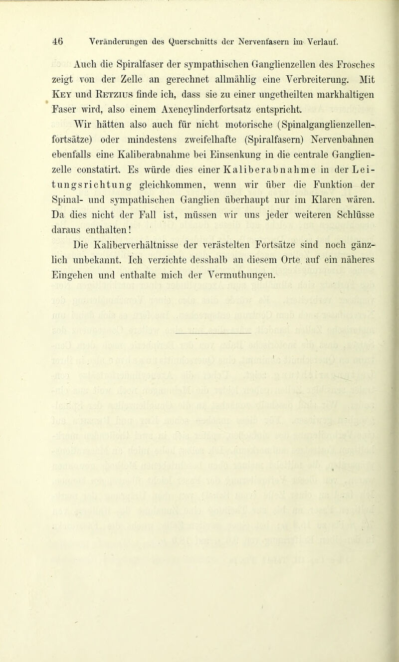 Auch die Spiralfaser der sympathischen Ganglienzellen des Frosches zeigt von der Zelle an gerechnet allmählig eine Verbreiterung. Mit Key und Ketzius finde ich, dass sie zu einer ungetheilten markhaltigen Faser wird, also einem Axencylinderfortsatz entspricht. Wir hätten also auch für nicht motorische (Spinalganglienzellen- fortsätze) oder mindestens zweifelhafte (Spiralfasern) Nervenbahnen ebenfalls eine Kaliberabnahme bei Einsenkung in die centrale Ganglien- zelle constatirt. Es würde dies einer Kaliberahnahme in der Lei- tungsrichtung gleichkommen, wenn wir über die Funktion der Spinal- und sympathischen Ganglien überhaupt nur im Klaren wären. Da dies nicht der Fall ist, müssen wir uns jeder weiteren Schlüsse daraus enthalten! Die Kaliberverhältnisse der verästelten Fortsätze sind noch gänz- lich unbekannt. Ich verzichte desshalb an diesem Orte auf ein näheres Eingehen und enthalte mich der Vermuthungen.