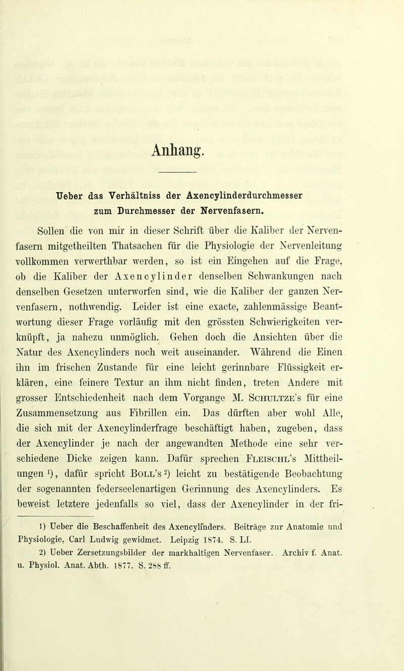 Anhang. Ueber das Verhältniss der Axencylinderdurchmesser zum Durchmesser der Nervenfasern. Sollen die von mir in dieser Schrift über die Kaliber der Nerven- fasern mitgetheilten Thatsachen für die Physiologie der Nervenleitung vollkommen verwerthbar werden, so ist ein Eingehen auf die Frage, ob die Kaliber der Axencylinder denselben Schwankungen nach denselben Gesetzen unterworfen sind, wie die Kaliber der ganzen Ner- venfasern, nothwendig. Leider ist eine exacte, zahlenmässige Beant- wortung dieser Frage vorläufig mit den grössten Schwierigkeiten ver- knüpft, ja nahezu unmöglich. Gehen doch die Ansichten über die Natur des Axencylinders noch weit auseinander. Während die Einen ihn im frischen Zustande für eine leicht gerinnbare Flüssigkeit er- klären, eine feinere Textur an ihm nicht finden, treten Andere mit grosser Entschiedenheit nach dem Vorgänge M. Schultze's für eine Zusammensetzung aus Fibrillen ein. Das dürften aber wohl Alle, die sich mit der Axencylinderfrage beschäftigt haben, zugeben, dass der Axencylinder je nach der angewandten Methode eine sehr ver- schiedene Dicke zeigen kann. Dafür sprechen Fleischl’s Mittheil- ungen *), dafür spricht Boll’s 1 2) leicht zu bestätigende Beobachtung der sogenannten federseelenartigen Gerinnung des Axencylinders. Es beweist letztere jedenfalls so viel, dass der Axencylinder in der fri- 1) Ueber die Beschaffenheit des Axencylinders. Beiträge zur Anatomie und Physiologie, Carl Ludwig gewidmet. Leipzig 1874. S. LI. 2) Ueber Zersetzungsbilder der markhaltigen Nervenfaser. Archiv f. Anat. u. Physiol. Anat. Abth. 1877. S. 288 ff.