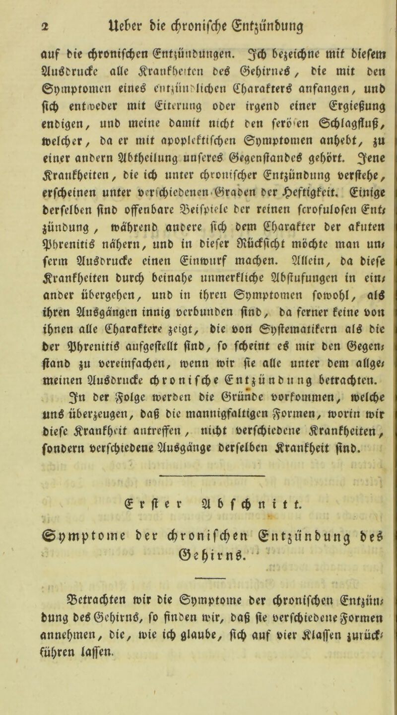 ouf bte c^ronifc^cn ^nt^ütibungcn. bejeic^nß mif bißretti Sliiöbrucfc alle ^raufbcttcn bßö 0e()irnßö, bie mit bcn ©pmptomcn cineö enroiu^^licbcn Q![)oraftcrö onfongcn, unb ficb cntiDCber mit (Atmung ober irgenb einer ^rgie^ung enbigen, unb meine bamit nicht ben ferö'en ©chingfluf/ iDdcher, ba er mit opoplcftifchcn ©pmptomen onhebt, ju einer anbern Slbthcilung unfereö 0e<^enilanbcö ße^brt. ^ene ^ran^h^iten, bie icb unter chronifch^r fntjnnbnng pcrfle^e, erfebeinen unter perfcbiebcncn.0ra*ben ber J^eftigfeit, Einige berfeiben finb offenbare 53eifpielc ber reinen ferofulofeu ^nt/ jünbung , toa'brenb onberc ficb bem l£i)arafter ber afuten ^brenitiö nahem, unb in biefer Üiücfficht möchte man um ferm 2iuöbrucfe einen €innnirf machen. StUein, ba biefe Krankheiten burch beinahe unmerfliche Sibfiufungen in ein/ anber übergehen, unb in ihren ©pmptomen fomohi, aid ihren Sinögängen innig pcrbuuben ba ferner keine pon ihnen aüe €^araftete jeigt, bie Pon iSpfiematikern alö bie ber ^hrenitiö aufgefießt finb, fo fcheint e^ mir ben ©egen/ flanb ju Peremfachen, menn mir fte alle unter bem aßge/ meinen 2iuöbrucfe chronifche €ntjünbung betrochten. 3fn ber ?^oige merben bie ©rünbe porfommen, meiche iinö überzeugen, ba§ bie mannigfaitigen formen, morin mir biefe Krankheit antreffen , nicht perfchiebene Krankheiten, fonbern perfchiebene 5iuögänge berfeiben Krankheit finb. €rfier Slbfchnitt. ©pmptomc ber chronifc^en Snt5unbun0 be^ ©ehirn^.' ^Betrachten mir bie ©pmptome ber chrontfehen ^ntzün/ bung beö©ehirnö, fo finben mir, baß ße perfchiebene formen annehmen, bie, mie ich glaube, ßch auf Pier Klaffen jutücf# führen lajfen. r