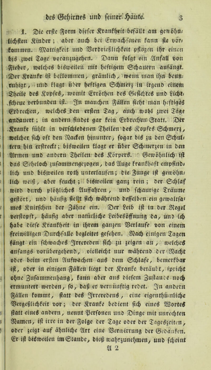 1. 55tc erfic J^orm biefcr Äranf^ttt befatft am gea öbtJ'' licbffen Äinber; aber auch bei (fvtraebKneu fann fic üön fonmicn. 9}?atti^fcit imb ^Serbrie^’fiebfeit ptTr^jen iOr einen biö jmei ijagc \>oran^ngeben. 5>ann folgt ein 2(nfaK üon 5^ieber, tt>elcl)cö biöineilcn mit heftigem ©ebauern anfängt »®cr J^tanfe tft beflommcn, grämlich, n?etm man il>n bcufti rnbigt, • niib flogt über heftigen ©cbmerj in irgenb einem i^bcilc bcö ^opfeö, momit ^rrötben beö ©eftebfeS «nb 2icb*' jebeue eerbimbcn i)l. 3rn maneben fällen fiebt man heftigem Crbrecbcn, melcbc^ .fcen erflen 3:ag, nneb mobl jmei 2^dge «nböuert; in anbevn ftnbef gar fein frbrecb'ctr ©tatt. ©ec •Äranfe fühlt in oerfebiebenen ^btilen' be^ ^öpfeö ©cbmerj, itefeber fteb oft ben D^acfen hinunter, fogar biö j^n ben©cbuJ/ tern bin erfireeft; biömeilen flagt er über ©cbmerjen in ben Sinnen unb anbern ^Jboilen* beö Äbrpcrö. ' ©etvöhnlitbi tfl baö ©ebi’locb jnfammengci^ogen, baö Singe franfbaft empftnbi lieb nnb biömeilcn rotl) unterlaufen; bie-Bunge iff gctrbhn; lieb wei^, aber feucht; bisweilen ganj rein; ber ©chlaf njirb bureb plöblicbeö Sluffahren , unb febaurfge ?rciumc gejlört, unb buufig fielet fifb ipo'hrenb beffelben ein gemnltfa» mcö ^nirfcheu ber Bn'hne ein. ©er ?eib i|! in ber 9\ege( »erffopft, bn'uüg nber natürliche Seibeööffnung ba, unb i^ habe biefe Äranfbeit in ihrem ganzen 33erlaufe pon einem freiwilligen ©urcbfalle begleitet gefehen. 9Jacb einigen IJagcn fangt ein fihwacbeö ffrreteben ftob jn jeigen an , welcbcö anfangs porübergehenb, oiclleicbt nur wäihrenb ber Stacht ober beim erften Slufwacben auö bem ©cblafe, beinerfbar iji, ober in einigen fallen liegt ber ^ranfe betäubt, ipricht ohne Bnfammenhang, fann ober anö biefem Buflanec.noch ermuntert werben, fo, ba^ er pcrnünftig rebet. :^n anbern gnllen fommt, (latt beö f^rerebenö, eine eigenthümlicbc 5[iergc$licbfeit Por; ber Traufe bebient ftcb oineö S3orte5 flatt eineö anbern, nennt S3erfonen nnb ©inge mit unreibten Dramen, i|l irre in ber golge ber 2age ober ber ©igeöjciten, ober jeigt auf ähnliche Slrt eine SSerwirrung ber ©ebanfen. ! €r tfl bisweilen im©tanbe, bic| wahrjunehraen, unb febeint ' Sl 2 I l