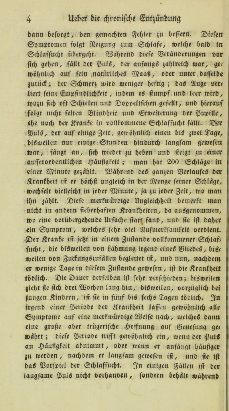 bcmn bcfor^t, ben getnacbten ^ef)lfr ju beffertt. liefen ©Omptomcn folgt Ü^ctgting jmn ©rf>lafe, »elcbe balb in ©cblaffucbt übergebt. Sßäbtenb biefe 53cra'nDerungcn t>or ficb geben, follt Der ^Inlö, Der anfangs jablretcb »ar, ge; toobnlicb nuf fein natürlicbeö *D?aa#, ober unter Daffelbe jurücf; Der ©tbmerj totrb »eniger heftig ; Da^ 2luge t)cr/ lievt feine (£mpürtt>Hcbfeit, inbein cö fiumpf unb leer ioirb, jooju jicb oft ©cbtelen unb I>oppcItfeben gefeilt, unb hierauf folgt nicht feiten ^Blinbheit unb (£rmeiterung Der Pupille, «he noch Der Äranfe in pollfoinmene ©chlaffucht fallt, ©er *|.Utlö, bet auf einige 3eit, getoöhnlich einen bi^ jtoei $age, ^biömeilen nur einige-©tunben hinburch langfam gemefen ,n>ar, fangt an, ficb iriebcr ju heben unb fieigt jju einer .nufferorbentlichen J^ö'ufigfeit; man h^t 200 (Beilage in einer ODiinute gejohlt. 5ßährenb beö ganzen 53crlaufeö Der ^ranfheit iji er höchfi ungleich i« t>er 93?cnge feiner ©chlage, mechfelt eielleicht in jeber 5)?inutc, ja ju jeber 3cit, mo man ihn ^ahlt. Dicfe merfirürbige Ungleichheit bemerft man nicht in anbern fieberhaften Äranfheiten, Da ausgenommen, too eine oorübergehenbe Urfachc fiatt fanb, unb fie ifl Daher «in ©pmptom, n>elchcS fehr Piel 5lufmerffamfeit oerbient. SDer Äranfe ifi |ebt in einem 3wfinnbc oollfommener ©chlaf; fucht. Die biSmeilen oon Jä'hmung irgenb eines ©liebeS, biS# tpcilen Pon 3ncfnngSi(ufälien begleitet ifi, unb nun, nachbem er ipenige $lage in biefem 3nfianbc geipcfcn, ifi Die Äranfheit tbblich. 3>ie Dauer berfdben ifi fehr pcrfchieben; biSrpeileti jicht fie fich Drei SBochen lang hin, biSipeilcn, porjüglich bei jungen Ätnbern, ifi fie in fünf biS fechS Klagen töblich- 3n irgenb einer ^eriobe Der ^ranfl>eit laffen gemöhulich alle ©pmptome auf eine merftpürbige 5Beife nach, ivelcheS bann eine grofe aber tiügerifche J^offnung auf ©enefung ge/ mo'hrl; Oiefc ^criobe trifft geioöhnlich ein, ipcnn Der ^ulS an 4>d'ufigfcit abnimmt, ober menn er anfdngt hdnfiger ju iperben, nachbem er langfam gemefen ifi, unb fie ifi baS 33orfpiel Der ©chlaffucht. ^n einigen fallen ifi Der langfam« fßulS nicht PothAnoen, fonbern behd'lt ivdhrenb