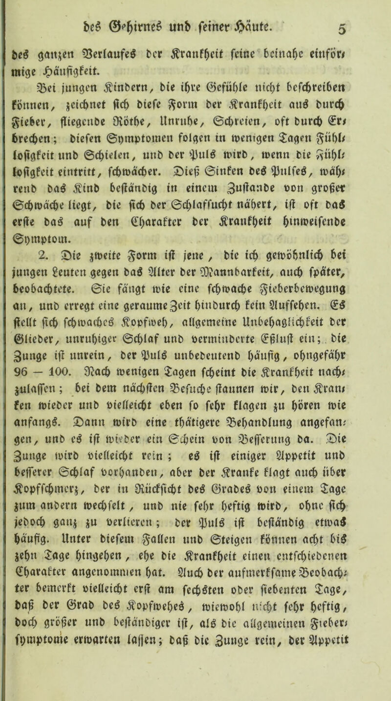 bcö (jatt^en 55erlaufeö fccr ^ranf^cif feine beinahe eüifÖr# mige ^aufigfeit. 35ei jungen Ätnbern, bie ibve @efüf)Ie nic^t befebreibett fÖmien, jeiebnet ficb biefc ^orm ber ,franH)eit nuö bureb gtebee, fliegeiibe ÜvÖtbe, llnrubc, ©ebreien, oft bureb €r# breeben; biefen ©omptomen folgen in ipentgcn ^ageti ^übO (ojigfeit unb ©cbielen^ unb ber ')3ulö nnrb, locnn bie (ofigfeit cintritt, febtoaeber. Siejj ©tnfen beö ^ulfeö, n>äb^ renb M ^inb befidnbig in einem 3«l^<*nbe oon großer ©ebiud'cbe Hegt, bie fteb ber ©(i>Ioffucbt nd'bert, iji oft ba3 erfle baß auf ben ^barafter ber Äraufb^t bmipeifenbc ©pmptom. 2. $Die jjpcite ^orm ijl jene, bie icb gemöbnlicb bei jungen geuten gegen baö 2Uter ber ?Oiannbarfett, auch fpd'ter, beobachtete, ©le fängt mie eine fcbioacbe ^ieberbetoegung au, unb erregt eine geraume3rit binbureb fein Sluffeben. (iß fielit ficb fcbmaibeö Äopfioeb, allgemeine Unbcbaglicbfeit bet ©lieber, unrubiger ©cblof unb permiuberte (J^lufl ein; bie 3unge i|i unrein, ber i'ulö unbebeutenb b^'nfiö/ obngefä'br 96 — 100. 9Jacb toenigen Jagen febeint bie Äranfbrit nacb< julaffen ; bei bem näcbffen ^efuebe jiaunen mir, ben Äram fen mieber unb Pielleicbt eben fo febr Hagen ju bÖr^n mie anfangs. Dann mirb eine tbätigerc 33ebanblung angefan; gen, unb eö iji mieber ein ©ebein pon 33efferung ba. Die 3unge toirb Pielleicbt rein ; iß ifi einiger Sippetit unb bejfercr ©eblaf porbanben, aber ber 5?ranfe Hagt auch übet .^opffebmerj, ber in Oiücfficbt beö ©rabeö Pon einem Jage jum anbern mecbfclt, unb nie febr heftig mirb, ohne fteb jeboeb gaui ju Perlieren; ber !il5ulö ifi bejiä'nbig etma^ bäufig- Unter biefem fallen unb ©teigen fönnen acht bi5 jebn Jage bingeben, ebc bie Äranfbeit einen entfebiebenen ^bnenfter angenommen bat. 2lucb ber aufmerffame Seobacb^ ter bemerft pielleicbt erji am feeböten ober ftebenten Jage, ta|§ ber ©rab beö .^opfmebeö, miemobl nicht febr b^füS/ boeb größer unb befiänbiger iji, alö bie allgemeinen §ieber< fpmptome ermarten iajjcn; ba^ bie 3unöß fciH/ ber 3lppetit