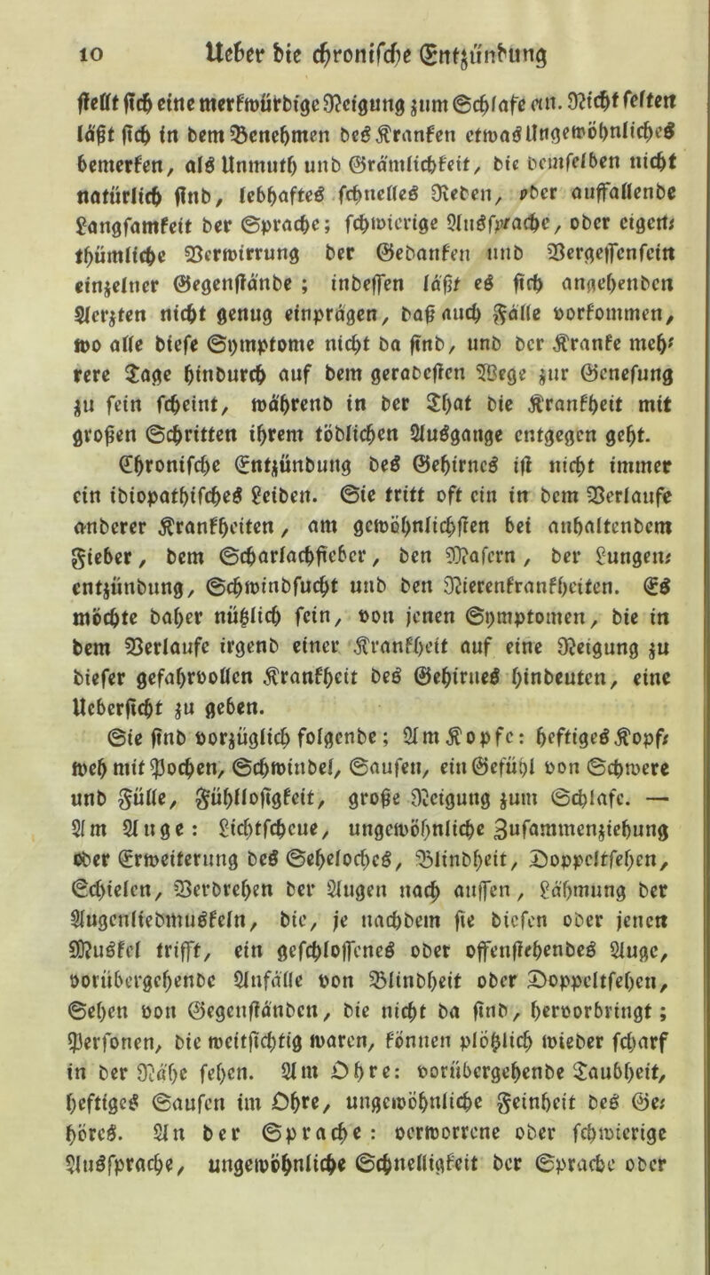 ffefft |tcb ctttc merftDÜtbige Ü^ctgung jiim ©c^fafc«». lä^t (tcb <n bem^cncbtncn bcg^ranfen ctmaöüttgeftvöbnlicbe^ bemcrfcn, alö Unmuff) unb ©ra'mftcbfeit, bic ticmfcfben iiicbt natürlich finb, fcbbnfte^ fc^neUeß Dieben, ober miffoflenbc ^angfamfeit ber ©prncbe; fcbmicvige Qlußfprac^e ^ ober eigene l^ümficbc 35crit)irrung ber ©ebonfen imb 23crge)7cnfcttt ctnjefncr ©egenflänbe ; inbeffen föfjt eß ftcb anflef)enbcn Sfer}teti nicbt genug einprdgcn, böf <uicb l^dHe üorfommen, tt)0 affe biefe ©i)mptome nic^t ba ftnb, unb bcr Äranfe me5^ rere 3;age binburcb auf bem gerabcfien 5Bege jnr ©cnefung fein fc^eint, mdbrenb in ber 5f)at bie Äranfbett mit großen ©cbritten ihrem töbficben Sfuggange entgegen gebt. ^btonifcbc ^ntjünbung beö ©ebirncg i(f nicht immer ein ibiopatbifch^Ö Reiben, ©ie tritt oft ein in bem 35erfaufe o-nberer ^ranfbe'iten, am gemöbnlicbfien bet anbaltenbem gieber, bem ©cbarfacbftcbcr, ben 9}?orcrn, ber jungen# entjünbung, ©cbminbfucbt unb ben D^ierenfranfbeitcn. mochte baber nüblicb fein, oon jenen ©pmptomen, bic in bem 53erlaufe irgenb einer \^ranff)eit auf eine DJeigung ju biefer gefabrooffen Äranfbeit beö ©ebiriieö binbeuten, eine Ucberficbt ju geben. ©ie ftnb poriügficb fofgenbe; SfmÄopfe: bcftigcöÄopft tveb mit $)ocben, ©cbtoinbef, ©aufen, ein©efübf oon ©cbmere unb ^üffe, ^übffoftgfcit, gro^e DÜeigung ium ©cblafc. — S(m 2fnge: Sicf)tfcbcue, ungemöbnlicbe 3ufammenjiebung ober (Srmciterimg bcö ©ebefocbeö, ‘^Blinbhcit, A^oppcltfebcn, ©cf)iefcn, iBerbreben ber Singen nach auffen, gdbmung ber Slugcnfiebmugfefn, bie, je nacbbem fie bicfcn ober jenen 9}?ugfef trifft, ein gefcbfojfcneg ober offenffebrnbeö Sluge, oornbergebenbe Sfnfdfle pon 5Blinbf)eit ober 2>oppeItfeben, ©eben Pon ©egenftdnbcn, bie nicht ba ftnb, brr^orbringt; fperfonen, bie tpeitficbtig iparen, föniien plöblicb toieber fcbarf in ber Dl'd'be fef)en. Sfm Cb**^: porübergebenbe Taubheit, beftigcg ©aufen im Ohtf/ ungetpöbnficbe geinbeit teß ©e; börcg. Sin ber ©prachr: oermorrcne ober fcbioterige Sltiöfpracbe, ungeipobn^it^« ©chnefligfeit bcr ©pracbc ober