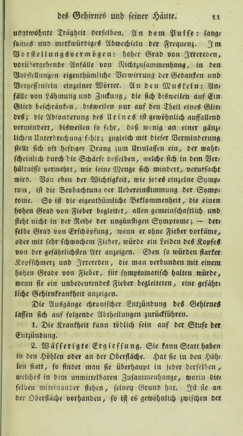 urti^ettjobnte ^Jrä'öbfit Derfelbeti. 2[n bcm ^ulfe: latiß# fomeg unb merftüürbtgfö Sibmecbfdu ber grequcn^. fjfm ^Borjl.ellungöücrmcigcu: bobn* 0rab üou / Dcrü‘'crqcf)enbe 51nfallc bon Ü^icb^ufaimnenbonq, tu bcu 55onhnnnq^n eigeutbütnlicbe 5}emnrrunq ber 0cbnnFen unb 93crgc|T;urcin etnsclncr 5ßörtcr. 2iu bcu 93?uöfdu: 51n# falle üou Sdbmunq unb 3‘irfnnq, btc ficb btöibcilen ouf €tn (Sltcb befcbrdnffU, btetbcilcn nur öuf ben ${)eil ciueö @lic< bc#; bfc 5lbtonbcrung bcö llriucö tf? qeiböbnlicb auffaHcnb bcrminbcrt, biötbcilcn fo fibV/ ba^ unniq an einer lieben llnterbrecbuna f;l)!t; juglcicb mit biefer SSermtnberung f?ellt ficb oft befttaer Drang ^um Urinlalfen ein, ber mabt; fcbcinlicb burcblic ©cbd'rfc be|Tdbcn, loelcbe ftcb in bem 33er; bd'ltniffe bcrmebrr, loie feine 03?cnge ftcb minbert, oerurfaebt tt)ivb. 33oti eben ber ^ßiebtigfeit, mie feceö cinjelne ©i)mp< tom, ifl bie igeobaebtuna oer Uebereinftimmung ber ©i)mp< tonte. ©0 if! bie eigentbümlicbe 58cflommenbeit, bie einen hoben @rab oon lieber begleitet, allen gemeiufcbaftlicb unb jlebt nicht in ber Ü\ctbe ber ungünftigen ©i)mptome; — ber< felbe @rab oon (£rfcböpfung, toenn er ohne gieber porfd'mc, ober mit febr fcbroacbcm lieber, mürbe ein £eiben bcö Äopfc^ pon ber gefdbriiebfien 51rt onjeigen. €ben fo mürben ffarfer Äopffebmerj unb ;5rferebcn, bie man oerbunben mit einem hoben @rabe Pon gicber, für fpmptomatifcb b<ito mürbe, menn fte ein unbebeutenbeS lieber begleiteten, eine gefdbr/ liebe ©ebirnfraufbeit anjeigen. Die 31uggdnge ebronifeber ^ntjünbung beö ©ebirneö laffen fteh auf folgenbe Slbtbeilungen jurüeffübren. 1. Die Äranfbeit Fonn töblic^ fein auf ber ©tufc ber Cutjünbung. 2. 5ßdfferigte ^rgteffung. ©ie Fann ©tatt bähen in ben .^öblen ober an ber Cberfid'cbe. J^at fte in ben .^öb^ lett ftatt, fo ftnbet man fte überhaupt in jeber bcvfcibett, mclcbe^ in bcm unmittelbaren moriu bie# felben mitclnanber flehen, feinen ©ruttb b'^t- 3fÜ Üe an ber Dberfldcbe porbanbett, fo ifl gemöbttlitb smifeben ber