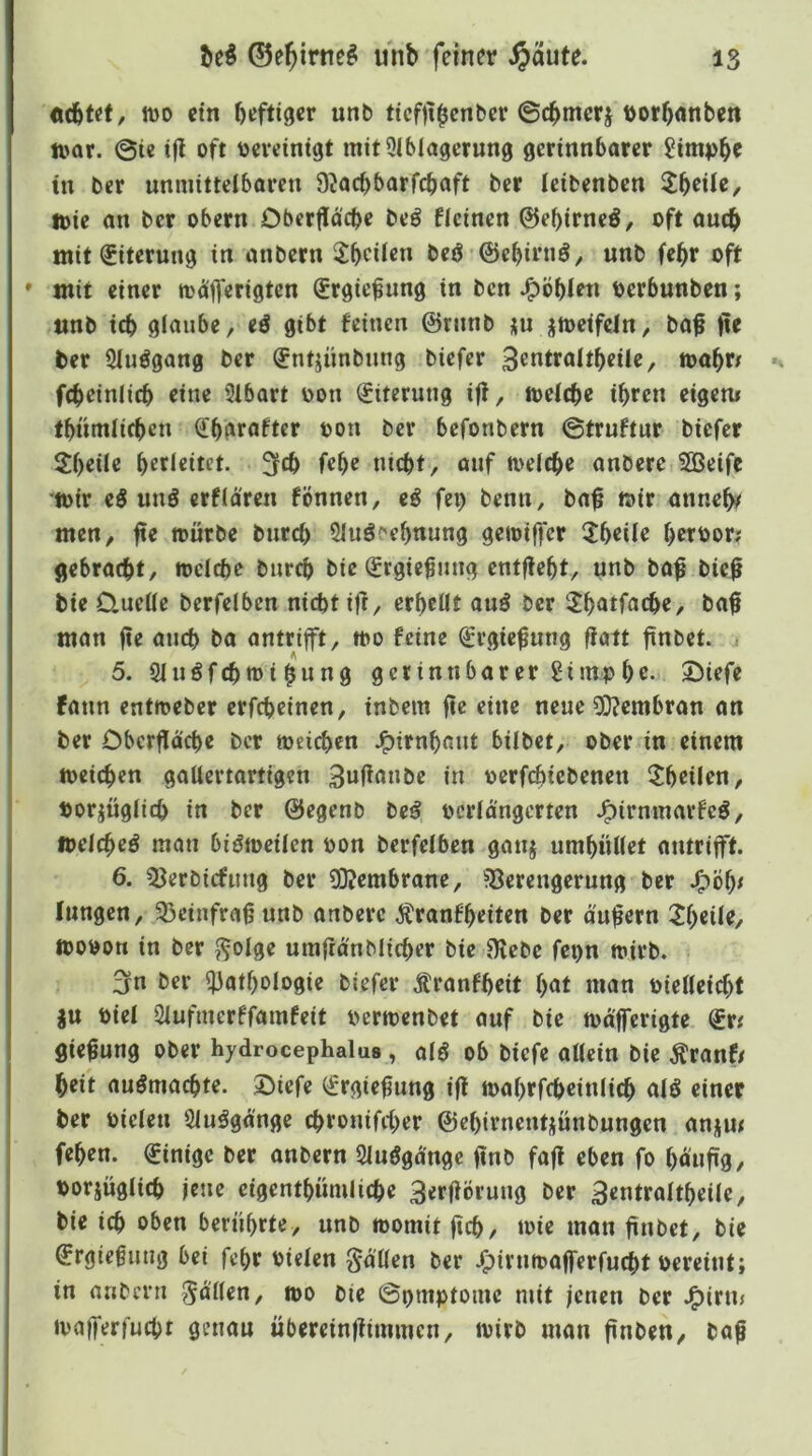 «(btef, it)o ein heftiger unb ticf)thcnber ©chmcrj Dorhnnben n>or. @ie tfl oft oevctnigt mit9lblagcrung gerinnbarer Simphe tn ber unmittelboren D^ocbbarfcbaft ber (eibenben loie an ber obern Obertlä'cbe beö Hcinen ©ebirneö, oft auch mit Eiterung in anbern ^heilen beö ©ehirnö, unb fehr oft * mit einer toäfferigten Srgie^ung in ben J^öbien Perbunben; unb ich glaube, eö gibt feinen ©ninb ju -{toeifcln, ba^ jte ber Sluögang ber (Jntjünbung biefer 3entraltheüe, »ahn fcheinlich eine 2tbart üon Eiterung if!, »eiche ihren eigen* thümlichen Shgrofter oon ber befonbern ©truftur biefer 2heile herleitet, ^ch fehe nicht, ouf ft>elche anbere SBeifc ‘»ir eö unö erflären fönnen, eö fei) benn, ba^ »ir anneh^ men, fte »ürbe burch Sluöc'ehnung ge»iffcr 5heile herbor; gebracht, »eiche burch bie ^rgic^ung entfleht, unb ba^ bief bie Quelle berfelben nicht i|t, erhellt auö ber ilhntfache, ba$ man fie auch ba antrift, »o feine ^rgie^ung flatt finbet. - 5. 9luöfch»ihnn9 gerinnbarer gi mp he. Siefe fann ent»eber erfcheinen, inbem fte eine neue 0}?embran an ber Oberffäche ber »eichen J^irnhaut bilbet, ober in einem »eichen gallertartigen 3wl^^»»be in oerfchicbenen ^heilen. Porjüglich in ber ©egenb be^ bcrlangerten J^irnmarfeö, »elcheö man biö»cilen bon berfelben ganj umhüllet antrift. 6. ^Jerbicfimg ber 2)?embrane, ?8erengerung ber J^öhe lungen, 33einfra§unb anbere .^ranfheiten ber äußern 21)cile, »obon in ber ,^oIge umfranblicher bie ^ebe fepn »irb. 3n ber Pathologie biefer Äranfheit h<rt man bielleicht gu biel Pufmerffamfeit ber»enbet auf bie »dferigte ®r* flie^ung ober hydrocephaluB, alö ob biefe allein bie Äranf/ heit auömachte. ©iefe ^rgieüung ift »ahrfcheinlich alö einer ber bieleu Sluögd'nge chronifcher ©ehirnentjünbungen angm fehen. Einige ber anbern Sluögd'ngc jinb fafl eben fo ho«Ü9/ borjüglich jene cigenthümliche 3erfiöruug ber 3entraltheile, bie ich bben berührte, unb »omit (ich/ »ic man (inbet, bie ©rgiegung bei fet)r bielen gdllen ber J^irn»aferfucht bereint; in anbern Zöllen, »o bie ©pmptome mit jenen ber J^irm »aferfucht genau überein|iimmen, »irb man finben, ba^