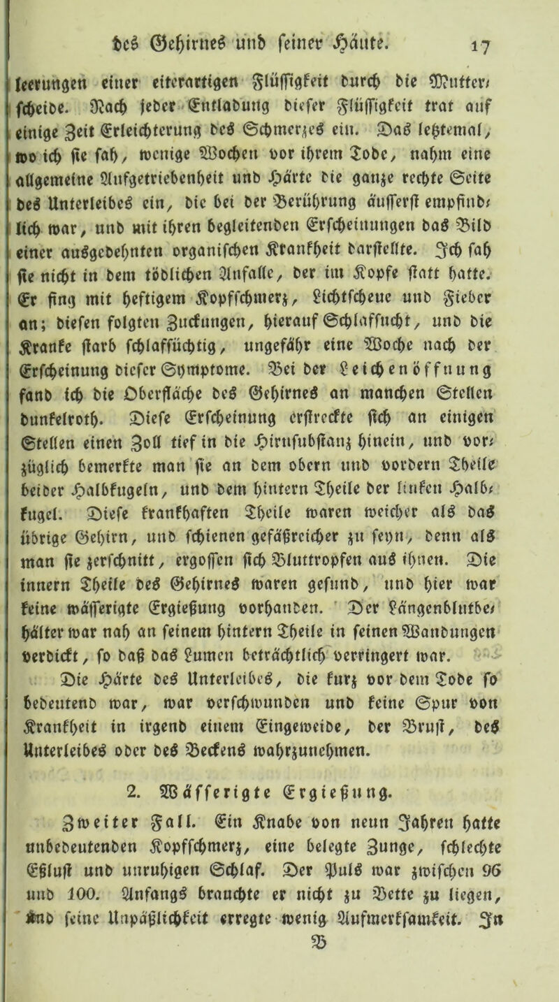 tc^ 0c5irneö unb feinet* ^äute. leefungen einer eitcrntfigen ^lüffi^feit burcb bte ?OiUffcr/ ftbetbe. ÜJacb jcber-'^ntlabuttg bitfer ^lüflTtgfcif trat auf einige Seit Erleichterung beö ©chmeriieö ein. 5)aö le^tenial^ tt)0 ich i?e fah, ntenige SBochen t)or ihrem 3:obc, nahm eine allgemeine 5lnfgctriebenheit unb J^a'rte bie ganje rechte ©eite beg Unterleiber ein, bie bet ber ^Serührung aufferft cmpftnbf lieh mit ihren begleitenben Erfcheinungen baS 33ilb einer aurgebehnten organifchen ^ranfheit barftellte. 3fch fah fie nicht in bem töblichen 3tnfalte, ber im Äopfe flatt hatte. Er fing mit heftigem Äopffchmeri, gichtfeheue unb gieber an; biefen folgten Sne^nnsen, hierauf ©chlaffncht, unb bie ^ranfe jlarb fchlaffüchtig, ungefähr eine 5Boche na^ ber Erfcheinung biefer ©i)mptome. ?Bei ber 2 e i ch e n ö f f n u n g fanb ich bie Oberfläche beö ©chirncö an manchen ©teilen bunfelroth. ^iefe Erfcheinung erfircefte fich an einigen ©teilen einen tief in bie J^irnfubflanj hi«ein, nnb \>ovs jüglich bemerkte man fte an bem obern nnb porbern 3^beile beiber J^albfngeln, unb bem hintern $heile ber linfen .^alb^ fuget. 2)iefe franfhaften Rhette mären meicher atr bar übrige ©ehirn, nnb fehienen gefäßreicher jn fepn, benn air man fie jerfchnitt, ergoffen fich 3>luttropfcn aur if>nen. Sie innern 2heile ber ©ehirner mären gefnnb, nnb hier mar feine mäfferigte Ergießung porhanben. ' Ser ^n'ngcnblntbci hältermar nah an feinem hintern ithette in feinen ^ßanbungen perbieft, fo baß bar 2umen beträchtlich Perringert mar. •<'> Sie J^ärte ber Unterleiber, bie fnrj por bem ^J!obe fo hebentenb mar, mar perfchmnnben unb feine ©pur pon Äranfheit in irgenb einem Eingcmeibe, ber ^ru)l, ber Unterleiber ober ber 33ecfenr mahrjunehmen. 2. SBäfferigte Ergießung. Bmeiter galt. Ein Änabe Pon nenn fahren hotte unbebeutenben Äopffchmerj, eine belegte 3»nge, fchlcchte Eßluff unb unruhigen ©chlaf. Ser ^utr mar jmifchen 96 unb 100. Qlnfangr brauchte er nicht ju 33ctte $u liegen, jfcnb feine Unpäßlichfeit erregte menig Öiufmerffaurfeit. 55