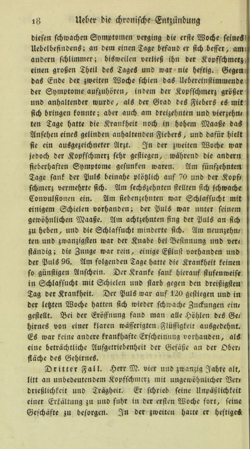 btefett fcbtt>acbeti ©t)mpfomen terging bie crflc SBoc^e feitteöl Ucbdbefttibcn^; an bcm einen ^^age befanb er ficb belfer^ ami anbern fcblimnter; biöireüen »erlief t^n ber Äopffcbmerji einen großen beö Jageö unb mar-nie ©egetii ba^ €nbe ber jmeiten ?ßoc^e fc^ien baö Uebereinf?imraenbe‘ ber ©omptome aufjubören, inbem ber ^opffebmerj größer* unb anbaltenber ipurbe, alö ber ©rab bcö ^ieberö eö mit’ ficb bringen konnte; aber auef) am brei^ef>nien unb Pierje^m ten ^age f)dtU bie Äranfbeit noch in bob^m 9}?aaße ba3 Sinfeben eines gelinben anbaltenben gieberS, unb bafür fte ein auSgejeiebneter 3irjt. £fn ber jmeiten 5öocbe mar jeboeb ber ^opffebmerj febr gefliegen, mä'brenb bie anbern ficberbaften ©pmptome gefunden maren. 2(m fünfzehnten $age fanf ber ^nlS beinahe plöblicb auf 70 unb ber Äopf< febmerz Permebrte fteb- Öim feebSzebnten jleliten jteb febmaebe Sonpulftonen ein. 2(m ftebenzebnten mar ©ebiaffuebt mit einigem ©cbielen porbanben; ber ^uIS mar unter feinem gemöbnlicben 93?aafe. 5(m achtzehnten fing ber ?JuIS an ücb ZU beben, unb bie ©ebiaffuebt minberte ficb* 2im neunzehn? ten unb zmanzigj^en mar ber ^nabe bei 55efinnung unb Per? fla'nbig; bie 3nnge mar rein, einige ^finü porbanben unb ber ^uiS 96. 3im folgenben 2age batte bie ^ranfbeit feinen fo günfiigert Sinfebein. 2)er Äranfe fanf hierauf fiufenmeife in ©ebiaffuebt mit ©ebicien unb flarb gegen ben brei^igfien Jag ber Äranfbeit. ©er ^uIS mar auf 120 gediegen unb in ber lebten SBoebe bitten ficb mieber febmaebe 3ncfungen ein? gejieüt. ^ei ber (Eröffnung fanb man aüe JTiöblen beS ©e? birneS Pon einer flaren mo'lTerigten giüffigfeit auSgebebnt. ©S mar feine anbere franfbafte €rfcbeinmig Porbanben, aiS eine betra'cbtiicbe 5iufgetriebenbeit ber ©efa^e an ber Ober? fläche beö ©ebirneS. ©ritter gali. J^err Pier mib zmanzig feabre alt, litt an unbebeutenbem ^opffebmerz mit nngemöbniicber 53er? brieblicbfeit unb Jragbeii. €r febrieb feine llnpa^Iiebfeit einer ^rfäitung z» n»b fuhr itt ber erflen 5Bocbe fort, feine ©efebäfte zu beforgen. ber zmeiten ba^te er beftiged