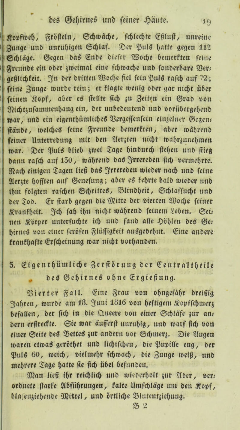 \Jtopfiüeb/ ^röflclit, ©cbit^acbe/ fc^Iccbte tinrcine ;3ungc unb unrubißen ©c^Iaf. 2)er ^ulö t)citte gegen 112 !©cblä0e. ©egen baö €nbe btefer SBoc^e bemerften feine greiinbe ein ober jtoeimal eine febmaebe nnb fonberbare 33er/ . geglicbfeit. 3« brüten 3Bod)c fiel fein ^]3ulö rafcb auf 72; feine nnirbc rein; er flagtc itenig ober gor nicht über feinen Äopf, ober eö flellte fteb ju 3«i^?n «in ©rob t>on SJicbtjufönnnenbong ein, ber nnbebentenb nnb oernbergebenb tt»or, nnb ein eigentbnmlicbeö 33ergcffcnfein einzelner ©egem flo'nbe, loclcbeS feine greunbe bemerften, ober todbrenb feiner Unterrebung mit ben 3lerjten nicht mobriunebmen tt>or. ©er ^nlö blieb jmei ^Joge binbureb fieben unb flieg bann rofeb auf 130, md'brenb baö Sfrrereben ft«b vermehrte. 9lacb einigen 2agen lie| baö ;3ft‘«««t)en mieber nach nnb feine Slerjte hofften anf ©enefnng; aber cä febrte balb toieber nnb ihm folgten rafeben ©cbvitteg, ^linbbeit, ©cblaffncbt nnb ber ^’oD. €r fiavb gegen bie OOiitte ber vierten Sßoebe feiner ^ranfbeit. 3«b fab ihn nicht todbrenb feinem lieben, ©ei; nen Körper unterfuebte ich nnb fanb oUe fohlen beö ©e; birncä toon einer feröfen glüffigfeit aiiögcbcbnt. 0ne anberc fronfböft« ^rfebeinnng mar nicht Porbanben. 3. (gigcntbümlicbe 3ctf^örnng ber dentra'ltbcile ^ beö ©ebirneg ohne (Srgiefung. 33ierter gall. €ine grau pon obngcfd'br breifig fahren, mnrbe am 18. ^uni 1816 pon heftigem ^^opffebmerj befallen, ber ficb in bie Üueere Pon einer ©cbldfe jnr an; bern erfireefte. ©ie mar dufferfl nnrnbig, unb marf (Ich Pon einer ©eite beS 35etteö jur anbern por ©cbmerj. Sie Singen maren etmaö gerötbet unb licbtfcbeu, bie S3upillc eng, per 33ulö 60, meicb, Pielmebr febmaeb, bie Bunge mei^, unb mehrere Xcige f^atte jle fleh übet befunben. 3}?an lie^ ihr reichlich unb miebcrbolt jnr Slber, per; orbnete flarfe Slbfübrungen, falte Umfcbldge um ben Äopf, blajeiüiebenbe 3)?ittel, unb örtliche 33lntcntjiebung. ^ 2