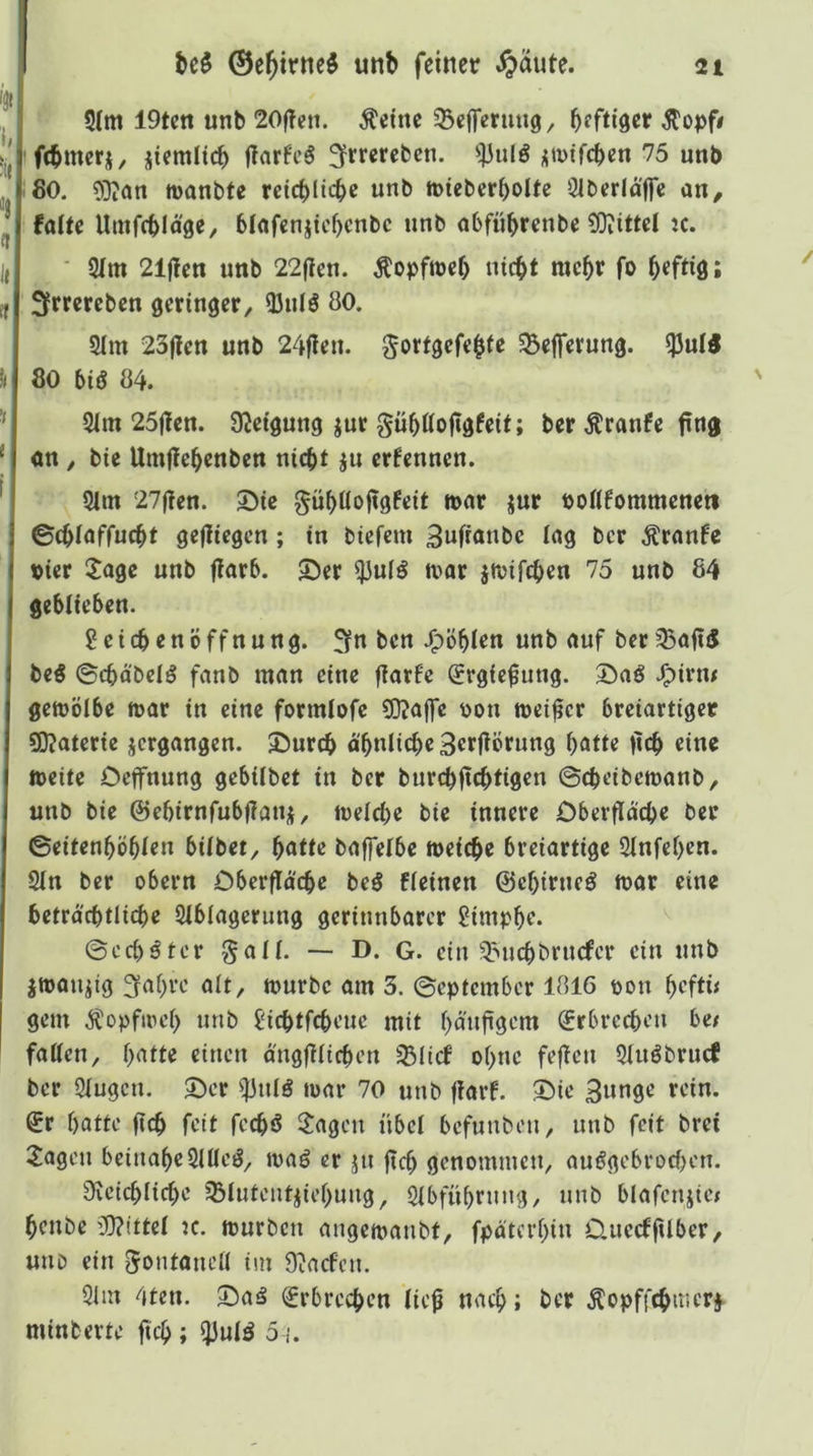 '3« i, k. ! :« , H ’ «» S(m 19tcn unb 20|?cn. Äeinc ^cffermig/ bffn'ser Stopft ftbmerj, üiemltcb flarfcö 3f>^rerebcn. <}3ulö ,;mifcbcn 75 unb 80. ?Diön tnanbfe rctcblicbe unb miebcr^olte 31berlajfc an, falte Umfcbläge, blafcnjicbenbc unb abfübrenbe 9}iittel jc. I( ■ 21m 21jleu unb 22(len. Äopfirel) niebt mebr fo befliß l (, Sfrrereben geringer, 25nlö 80. 21m 23jlen unb 24|len. gortgefeble 55efferung. ^uli h 80 biß 84. ’> 21m 25|len. SKetgung jur gublloftgfeit; ber Äranfe fing * an, bie Umjiebenben nicht ju ernennen. ^ 21m 27fien. 3Me gübllofigfeit n>ar jur bollfommenett ©cblaffucbt gefliegcn; in biefem 3wfianbe lag ber Äranfc Pier ilage unb fiarb. 55er 23ulö ivar jtvifeben 75 unb 84 geblieben. Reichen Öffnung. 3fn ben .^öblen unb auf ber 23aft5 beß ©cbäbclö fanb man eine flarfe Srgic^ung. 55aö J^irm gemölbe mar in eine formlofe 5)?ajfe pon meiner breiartiger S)?aterie jergangen. 55urcb äbnlicbeSerfiÖrung batte ficb eine meite Oeffnung gebilbet in ber burebfiebtigen ©ebeibemanb, unb bie ©ebirnfubflati)}, melcbe bie innere Dberflacbe ber ©eitenböblen bilbet^ batte bajfelbe meicbe breiartige 21nfel)en. 21n ber obern Dberflacbe beö fleinen ©ebirneö mar eine beträ'cbtlicbe 21blagerung gerinnbarer £impbf* ©cebäter §all. — D. G. ein 2>ucbbrucfcr ein unb jmanjig ^abve alt, mürbe am 3. ©eptember 1816 ron beftü I gern Äopfmel) unb £'icbtfcbeue mit banfigem (Jrbrecbeu bet fallen, ()atte einen angfilicben 25Iicf ebne fefien 21uöbrucf ber 21ugcn. ©er ^nlö mar 70 unb fiarf. ©ie 3unge rein. €r batte ficb fett feebö ^^agen übel befunben, unb feit brei 2agen beinabe2lUeg, maö er jn ficb genommen, auögebrocl)en. 9fvcicblicbe sBlutent^iebung, 21bfübrnng, unb blafenjtej benbe W?ittel :c. mürben angemanbt, fpaterbin Üuecffilber, uno ein gontanell im 9^ncfen. 21m 4ten. ©aö Erbrechen lie^ nach; ber Äopffebmerj^ minberte ficb ; 5