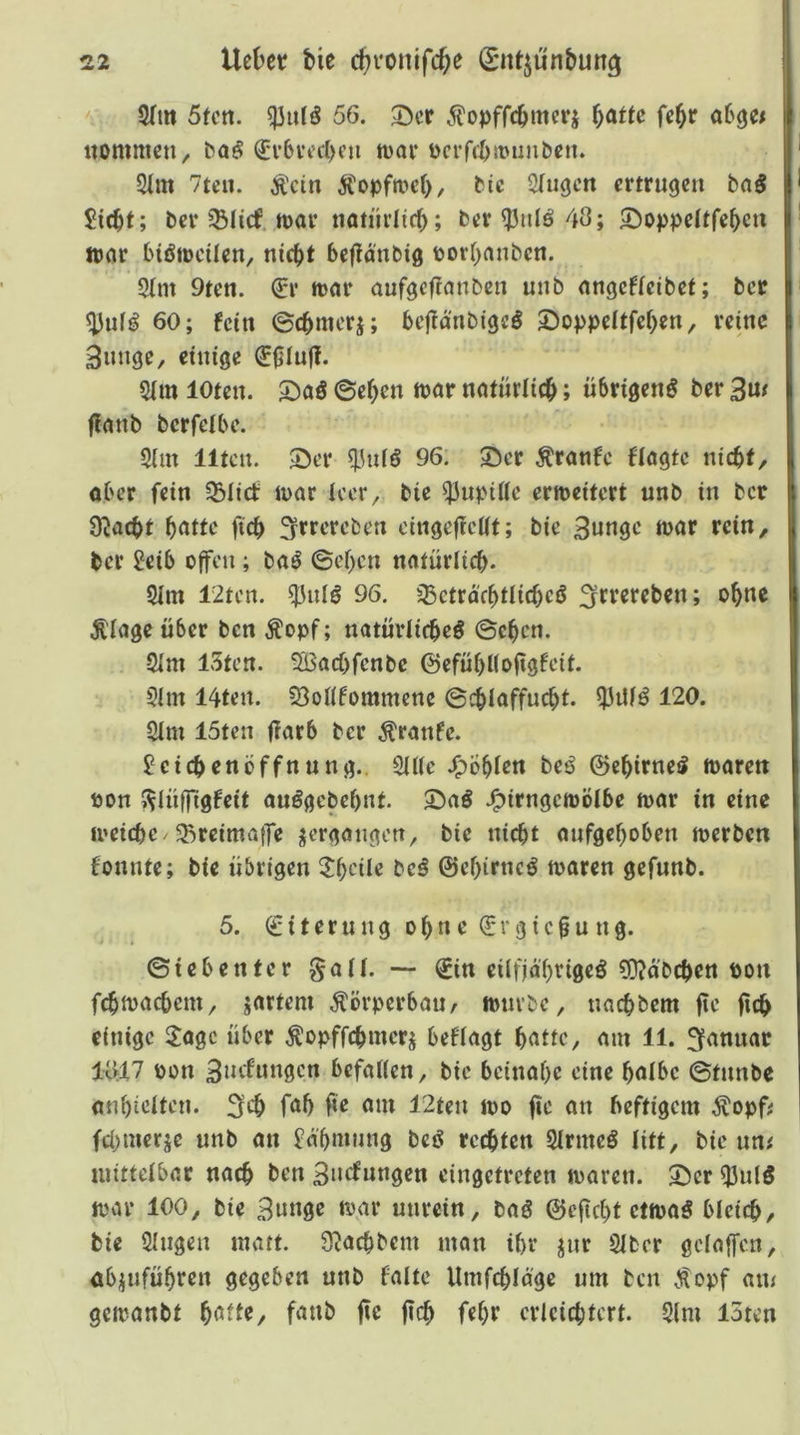 2(m Sun. 56. 35cr ^^opffc^mcrj \)dtu fck itommcti/ ba^ (Jv6vt’c()eu tvav Dcrffbmuiiben. 2im 7teii. Ä'cin Äopfa>cf), bie 2Iugcn ertrugen bn§ 5icbf; ber ^Slicf. n>ar natürlich; ber^iilö43; 2)oppettfek» war biötDcilen, nic^t bejlanbig uorOnnben. 5(m 9ten. (iv tt>ar aufgefranben unb nngeffeibet; ber ^ufg 60; fein ©cbmerj; bejld'nbigc^ 2)oppeItfckn, reine Bunge, einige ^0IufT. 5im loten, ©ck« natürlich; übrigen^ ber 3u/ flanb bcrfcibc. 5im Ilten. Ser 96. Ser Äranfc ftögte niebf, aber fein 33Iict U)ör leer, bie ^upiüc erweitert unb in ber S^aebt b<^f^e fteb 3^>^e’rcben oinge^eßt; bie 3«ngc njar rein, ber 2eib offen ; baö ©eben nntürlicb- 5lm I2ten. ^nlö 96. ^ctrd'fbtlicbcö ;^trercben; ohne Ä'Iage über ben Äopf; natürlicbeö ©eben. 2im 13ten. 5Bacbfenbe ©efübUoßgfeit. 5im 14ten. ?8oß5ommcne ©(biaffuebt. Q3itf^ 120. 2Im 15ten ßarb ber ^ranfe. ^etebenöffnung.. 2U(c J^Öbien beö ©cbirnei? luaren »on ^^Inffigfeit auögebebnt. Snö J^irngemötbe foar in eine loeicbc/5Rreima|]*e ^ergötigcn, bie nicht nnfgeboben loerben fonnte; bie übrigen 3:beile beö ©ebirneö n>aren gefnnb. 5. Eiterung ohne €rgic§ung. ©icbenter ^aü. — ^in eilfjdbvigeö 9)?dbcben Poti fcbtoacbem, jartem Körperbau/ lonvbc, nnebbem 0e 0cb einige Itogc über ^opffebmerj beflagt b<^fie, mn 11. 10:17 pon 3»'^^toi0cn beföUen, bie beinahe eine h^Ibe ©tnnbe mibieiten. 3cb fab 0e am 12ten loo fie an heftigem Äopf: febmerje unb an £dbmnng beg rechten SIrmeö litt, bie uni mittelbar nach ben Buefungen eingetreten toaren. Ser Q3ulö ttnu* 100, bie unrein, bag ©c0cbt ettoa^ bleich, bie Singen matt. S^aebbem man ihr jur SIber gdoffen, öbjufübten gegeben unb falte Umfcbldgc um ben Äopf am gcioanbt fanb jte 0cb febr crieiebtert. Slm I5ten