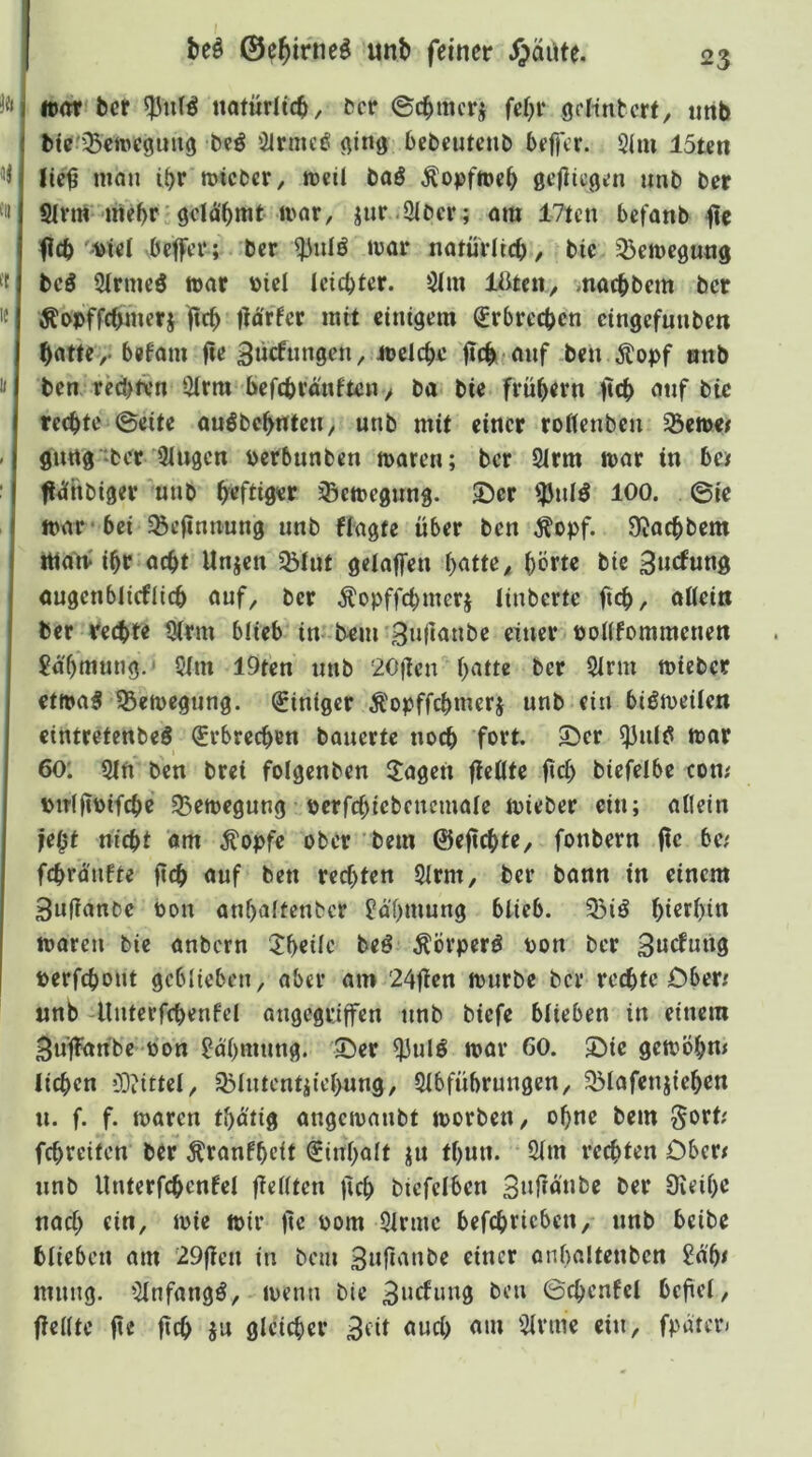 beö ©e^irtie^ unt> feiner ijäute. ¥ti tll tl I« ll «unribcf itöturlic^, ^cr ©c^mcrj fci}i* gclintcrt, iinb bte^'^ciDegung i^irmeö ging bebeutenb beffcr. 2(m 15ten lic^ mon i^r micbcr, weil baö ^opfh)e(> gc(iicgi!n unt) ber Slvm irte^r gclä'^mt ii'or, jiir .3Iber; ora 17tcn befanb jie ficb'Diei öefftT; bcr iror natüVIicb / t>ic ^Bcincgung bcö 2irmcö war »ici Ictcbfcr. Sim macbbcm bcr ^Dpffcbmerj fic^ tröffet mit einigem Erbrechen cingefunben ^attCy. befam fic 3»cfnngcn, mclc^c ben Jtopf anb ben rccbivn 3irm befebranften > ba bie frühem ftcb onf bic rechte ©eite anöbchntcti/ unb mit einer roKenben 93e»e/ gnrtg'ber 3lugcn perbunben mären; bcr 2(rm mar in bcif ft^nbiger 'unb befti0«f ^emegung. 2)er iJJnlö 100. ©ie mar‘bei ^eftnnung unb Wagte über ben Äopf. 9?acbbem itiam ihr acht Unjen 35(nt gdaffen batte^ ^^ie ^wefung ougcnblicfiicb auf, bcr Äopffcbmerj linberte fteb, aUeiti ber rechte tjtrm blieb in bem Snjianbe einer bonfommenett Sa'bmung.' 5im lOten nnb 20ücn b^^tte t>cr 2irm mieber etmaS 55emegung. (Einiger Äopffcbmerj unb ein biömeüen eintretenbeö (Erbrechen bauerte noeb fort. 55er ^ult5 mar 60; 9in ben brei folgenben lagert flc0te biefeibe con; piT(|tPifcbe 95emegung perfcbicbenemale mieber ein; allein je()t nicht öm ^opfe ober bem ©eftchtC/ fonbern flc be/ fchrdufte ficb auf ben rechten 5lrm, bcr bann in einem 3u(lanbe Pon anbalfenfccr £dbmung blieb. 33iö bi<5tbin marcu bie anbern 5!beilc beö Äörperö Pon ber 3ncf«üg perfebont geblieben^ aber am 24jien mürbe bcr rechte Ober/ unb -lluterfcbenfcl angegriffen unb biefe blieben in einem Suffanbc pon l?dbmung. 55er ^ulö mar 60. 55ie gemöbm lieben ODiittel, 35lutcntiiebung, Slbfübrungcn, 33lafenjieben u. f. f. maren tbdtig angemanbt morbeU/ ohne bem ^ort; febreiten btr Äranfb^t i^inbolt ju tbun. 5lm rechten Ober/ unb Unterfcbcnfel fi^ütc» ficb bicfclbcn Snf^ö'nbc ber Üieibe nach ein, mie mir ft« Pom Sinne befcbricbctty unb beibe blieben am 29fien in bem einer onbaltenbcn 2d'b/ mutig. Slnfangö, menn bie ©cbcnfcl befiel, ficKtc ft« ficb SU gleicher Bfü öueb am Sinne ein, fpdtcn