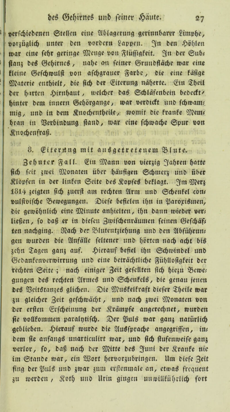 I »erfcbtebenen ©tcKcn eine Slblacteriing gcrinnbörcr 2tmpbe, t)orjüfllicb unter t)cn tjovbcvn Wappen, ^n ben J^öf)Icn tt)ar eine febr ßerini^e ^enge pon 5^Iü|ft(tfeit. 3fn ber ©u6< f!anj beö 0ebtrncö, nabe (Wi feiner ©ruubflacbc mar eine ficine ©efcbmuljt pon afebgrauer ^arbe, bie eine faftge 0D?atcrie entbieit, bie fticb ber (Eiterung naberfe. 0n 3:beit ber b'**^t<?u J^irnbaut, meicber ba^ ©cblafenbcin bebeeft' hinter bem innern ©ebÖrgange, mar perbteft unb febmam; mig, unb in bem Änoebentbeile, momif bie franfe 9}?em< bran in 25crbinbung ftanb/ mar eine febmaebe ©pur Pon Änoebenfra^. 1 ^ 8. €iter,ung mit auögetretenem 5blute. 3ebnter gail. Sin 3}?ann Pon Pierjig fahren b^tte ^cb feit jmei 93?onaten über bäufigen ©cbmerj unb über Klopfen in ber linfen ©eite beö Äopfeö beflagt. ^m 5l?erj 1814 jeigten ftcb juerfi am rechten 9irm unb ©cbenfet com puIftPifcbß ^emegungen. 3^icfe befieien ibn in ^aropiömen, bie gemöbnlicb eine ?0?inute anbiclten, ibn bann mteber per; liefen, fo baf er in biefeu 3iuifcbrnraumen feinen 0efcbä'f; ten naebging. O^ath ber ^^iuteutjiebung unb ben 2ibfübrum gen mürben bie SinfäHe feltcner unb börten noch aebt biö jebn Jagen ganj auf. J^ierauf befiel ibn ©cbminbel unb ©ebanfenpermirrung unb eine betro'cbtlicbe gübnofigfeit ber rechten ©eite ; nach einiger 3^it gefeilten ftcb bi<?ju 55eme; gungen beö rechten Qirmeö unb ©cbenfelö, bie genou jenen beö SSeitötanteö glichen. Sie ?0?uöfeIfraft biefer tuut ju gleicher Seit gefebmäebt, unb nach jmei ?D?onaten Pon ber erften Srfcbeiuung ber ^^rämpfe angereebnet, mürben fie pollfommen paralptifcb. Ser ^ul^ mar ganj natürlich geblieben. J^ierauf mürbe bie 5luöfpracbr angegriffen, im bem fte anfangs unarticulirt mar, unb ftcb (lufenmeife ganj perlor, fo, bafj nach ber 93?itte beö 3funi ber ^ranfe nie im ©tanbe mar, ein 5ßort bcfpotjubringen. Um biefe fing ber ^ulö unb jmar jum crilcnmale an, etmaö frequent $u merben , 5totb unb Urin gingen uuipülfübrlicb fort